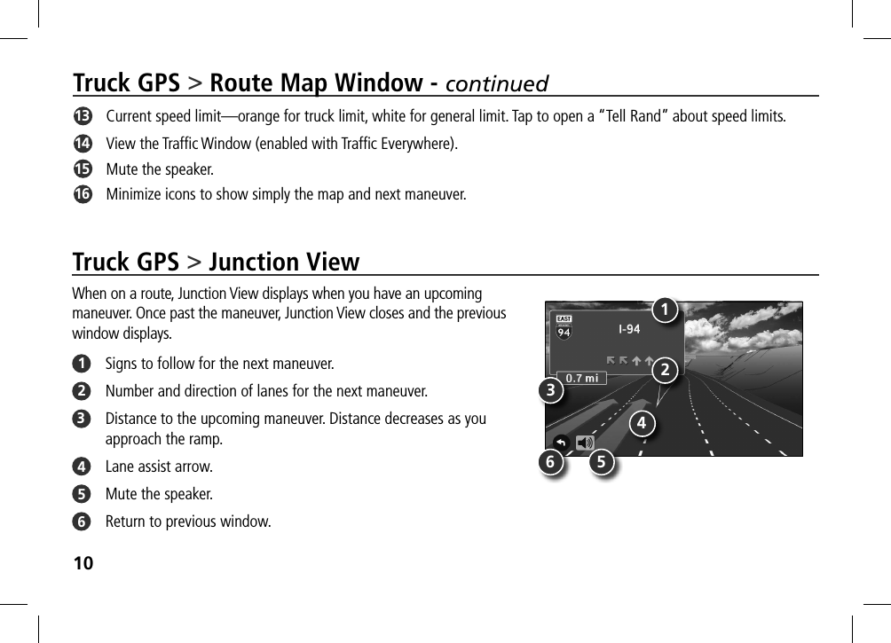 10Truck GPS &gt; Route Map Window - continued13   Current speed limit—orange for truck limit, white for general limit. Tap to open a “Tell Rand” about speed limits.14   View the Trafﬁc Window (enabled with Trafﬁc Everywhere).  15   Mute the speaker.16   Minimize icons to show simply the map and next maneuver.Truck GPS &gt; Junction ViewWhen on a route, Junction View displays when you have an upcoming  maneuver. Once past the maneuver, Junction View closes and the previous  window displays. 1  Signs to follow for the next maneuver.2  Number and direction of lanes for the next maneuver.3  Distance to the upcoming maneuver. Distance decreases as you approach the ramp.4  Lane assist arrow.5  Mute the speaker.6  Return to previous window.132456