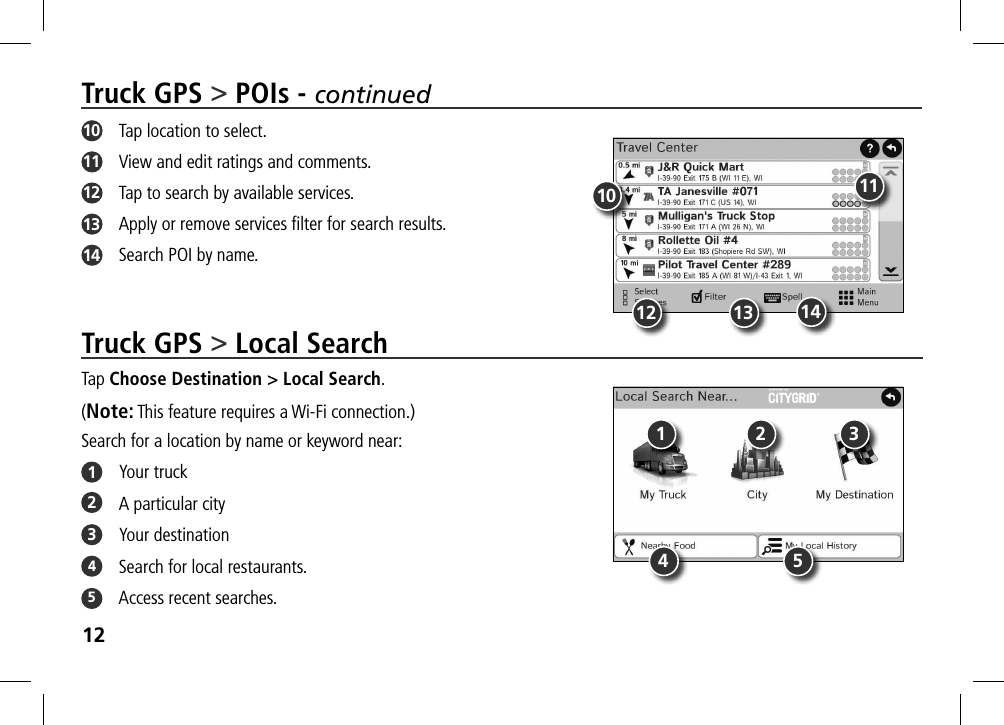 12Truck GPS &gt; Local SearchTap Choose Destination &gt; Local Search. (Note: This feature requires a Wi-Fi connection.)Search for a location by name or keyword near:1  Your truck2  A particular city3  Your destination4 Search for local restaurants.5  Access recent searches.Truck GPS &gt; POIs - continued10   Tap location to select.11   View and edit ratings and comments.12   Tap to search by available services.13   Apply or remove services ﬁlter for search results.14   Search POI by name.10 1112 13 141 2 34 5