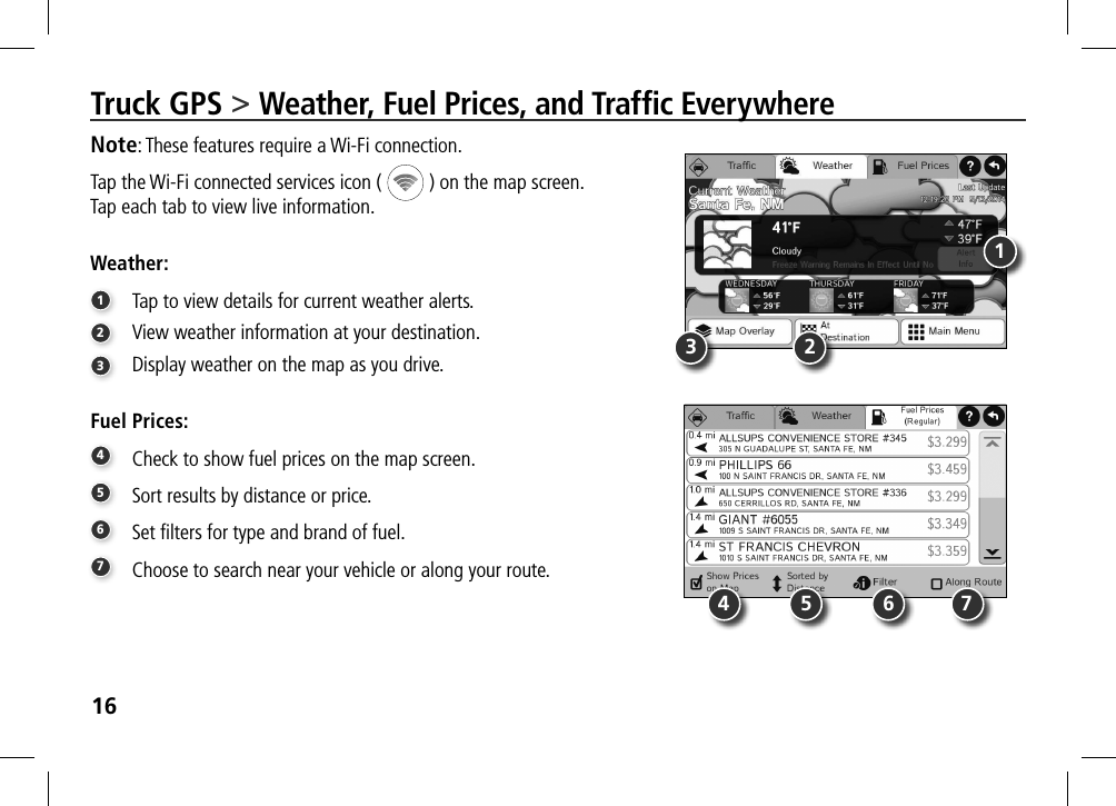 16Truck GPS &gt; Weather, Fuel Prices, and Trafﬁc EverywhereNote: These features require a Wi-Fi connection.Tap the Wi-Fi connected services icon (   ) on the map screen.  Tap each tab to view live information.Weather:1 Tap to view details for current weather alerts.2  View weather information at your destination.3  Display weather on the map as you drive.Fuel Prices:4 Check to show fuel prices on the map screen.5 Sort results by distance or price. 6 Set ﬁlters for type and brand of fuel. 7 Choose to search near your vehicle or along your route. 1324675