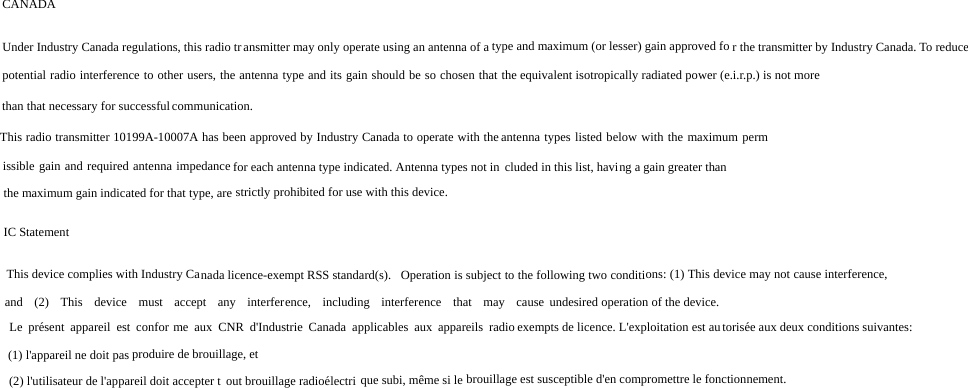 CANADA Under Industry Canada regulations, this radio transmitter may only operate using an antenna of a type and maximum (or lesser) gain approved fo r the transmitter by Industry Canada. To reduce potential radio interference to other users, the antenna type and its gain should be so chosen that the equivalent isotropically radiated power (e.i.r.p.) is not more than that necessary for successful communication. This radio transmitter 10199A-10007A has been approved by Industry Canada to operate with the antenna types listed below with the maximum permissible gain and required antenna impedance for each antenna type indicated. Antenna types not in cluded in this list, having a gain greater than the maximum gain indicated for that type, are strictly prohibited for use with this device.  IC Statement  This device complies with Industry Canada licence-exempt RSS standard(s).   Operation is subject to the following two conditions: (1) This device may not cause interference, and (2) This device must accept any interference, including interference that may cause undesired operation of the device.  Le présent appareil est confor me aux CNR d&apos;Industrie Canada applicables aux appareils radio exempts de licence. L&apos;exploitation est autorisée aux deux conditions suivantes:  (1) l&apos;appareil ne doit pas produire de brouillage, et  (2) l&apos;utilisateur de l&apos;appareil doit accepter t out brouillage radioélectri que subi, même si le  brouillage est susceptible d&apos;en compromettre le fonctionnement.   brouillage est susceptible d&apos;en compromettre le fonctionnement. 