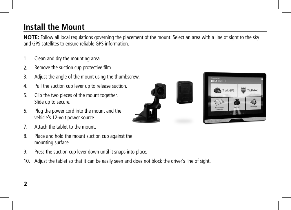 2Install the MountNOTE: Follow all local regulations governing the placement of the mount. Select an area with a line of sight to the sky and GPS satellites to ensure reliable GPS information.1.  Clean and dry the mounting area.2.  Remove the suction cup protective ﬁlm.3.  Adjust the angle of the mount using the thumbscrew.4.  Pull the suction cup lever up to release suction.5.  Clip the two pieces of the mount together.  Slide up to secure.6.  Plug the power cord into the mount and the  vehicle’s 12-volt power source.7.  Attach the tablet to the mount.8.  Place and hold the mount suction cup against the  mounting surface.9.  Press the suction cup lever down until it snaps into place.10.  Adjust the tablet so that it can be easily seen and does not block the driver’s line of sight.