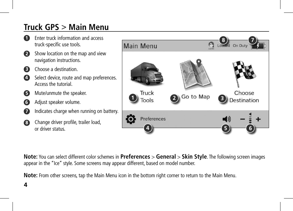4Truck GPS &gt; Main Menu1  Enter truck information and access truck-speciﬁc use tools.2  Show location on the map and view navigation instructions.3  Choose a destination.4  Select device, route and map preferences.  Access the tutorial.  5  Mute/unmute the speaker.6  Adjust speaker volume.7  Indicates charge when running on battery.8  Change driver proﬁle, trailer load,  or driver status.Note: You can select different color schemes in Preferences &gt; General &gt; Skin Style. The following screen images appear in the “Ice” style. Some screens may appear different, based on model number. Note: From other screens, tap the Main Menu icon in the bottom right corner to return to the Main Menu.14586723