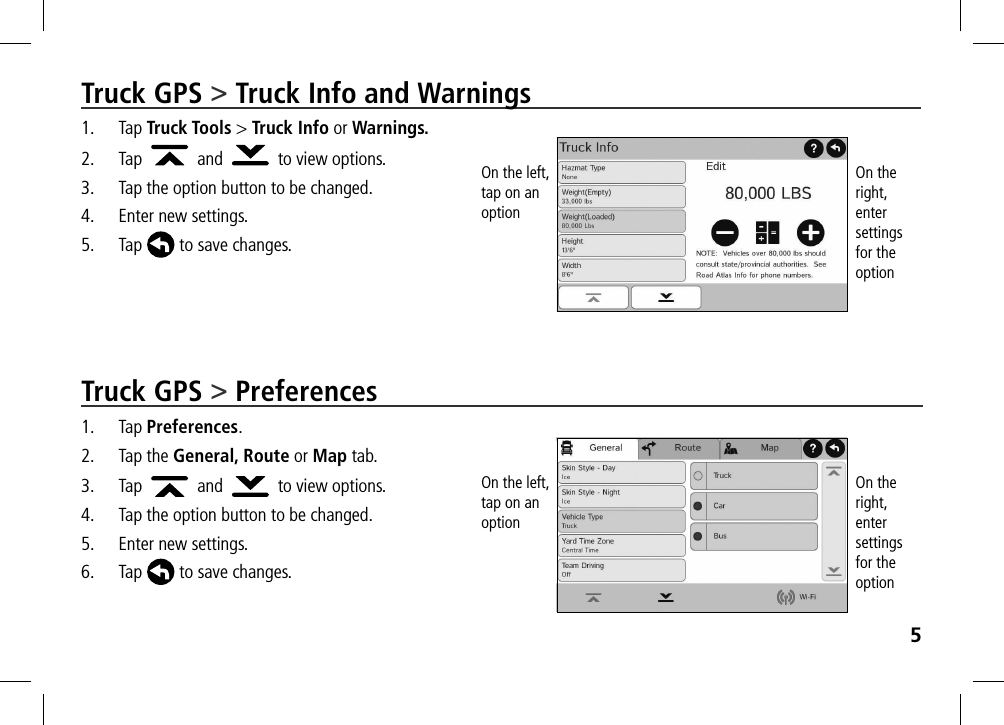 5Truck GPS &gt; Truck Info and Warnings1. Tap Truck Tools &gt; Truck Info or Warnings.2.  Tap     and     to view options.3.  Tap the option button to be changed.4.  Enter new settings.5. Tap  to save changes.Truck GPS &gt; Preferences1. Tap Preferences.2.  Tap the General, Route or Map tab. 3. Tap     and     to view options.4.  Tap the option button to be changed.5.  Enter new settings.6. Tap  to save changes.On the left, tap on an optionOn the left, tap on an optionOn the right, enter settings  for the optionOn the right, enter settings  for the option