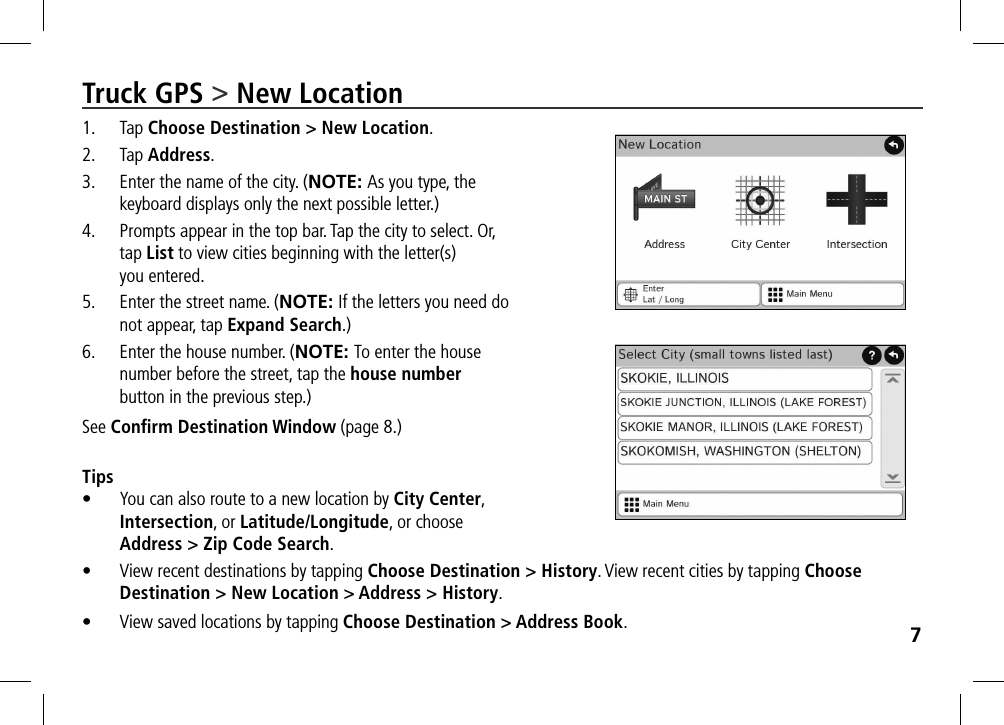 7Truck GPS &gt; New Location1. Tap Choose Destination &gt; New Location.2. Tap Address.3.  Enter the name of the city. (NOTE: As you type, the keyboard displays only the next possible letter.)4.  Prompts appear in the top bar. Tap the city to select. Or, tap List to view cities beginning with the letter(s)  you entered.5.  Enter the street name. (NOTE: If the letters you need do not appear, tap Expand Search.)6.  Enter the house number. (NOTE: To enter the house number before the street, tap the house number button in the previous step.)See Conﬁrm Destination Window (page 8.) Tips•  You can also route to a new location by City Center, Intersection, or Latitude/Longitude, or choose Address &gt; Zip Code Search.•  View recent destinations by tapping Choose Destination &gt; History. View recent cities by tapping Choose Destination &gt; New Location &gt; Address &gt; History.•  View saved locations by tapping Choose Destination &gt; Address Book.