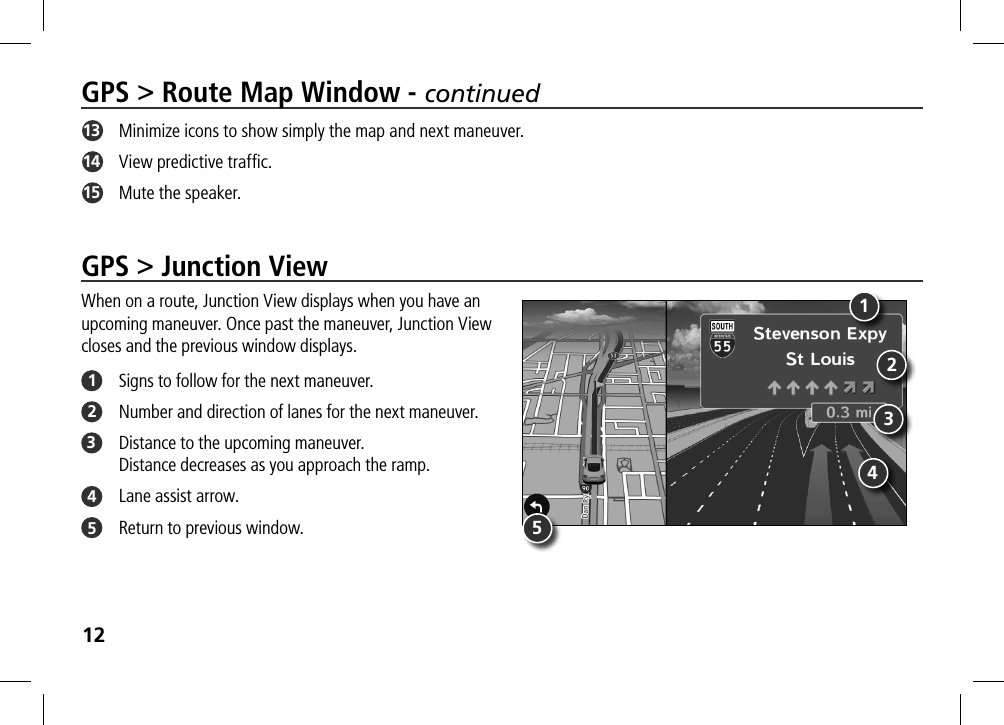 12GPS &gt; Junction ViewWhen on a route, Junction View displays when you have an  upcoming maneuver. Once past the maneuver, Junction View  closes and the previous window displays. 1  Signs to follow for the next maneuver.2  Number and direction of lanes for the next maneuver.3  Distance to the upcoming maneuver.  Distance decreases as you approach the ramp.4  Lane assist arrow.5  Return to previous window.GPS &gt; Route Map Window - continued13   Minimize icons to show simply the map and next maneuver.14   View predictive trafﬁc.15   Mute the speaker. 13245