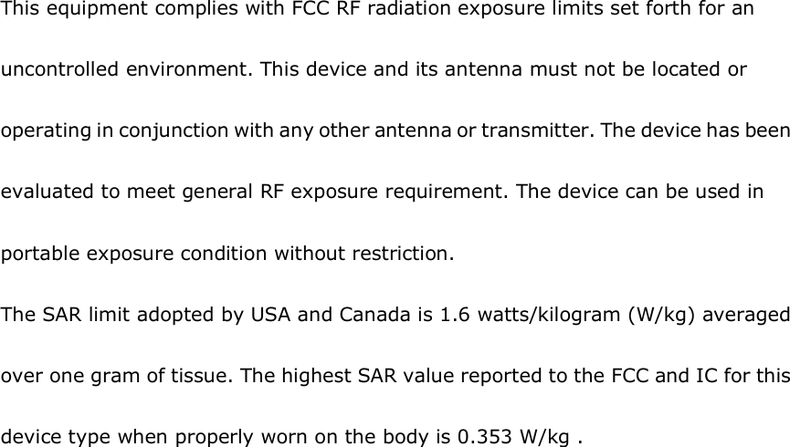 This equipment complies with FCC RF radiation exposure limits set forth for an uncontrolled environment. This device and its antenna must not be located or operating in conjunction with any other antenna or transmitter. The device has been evaluated to meet general RF exposure requirement. The device can be used in portable exposure condition without restriction.  The SAR limit adopted by USA and Canada is 1.6 watts/kilogram (W/kg) averaged over one gram of tissue. The highest SAR value reported to the FCC and IC for this device type when properly worn on the body is 0.353 W/kg .    