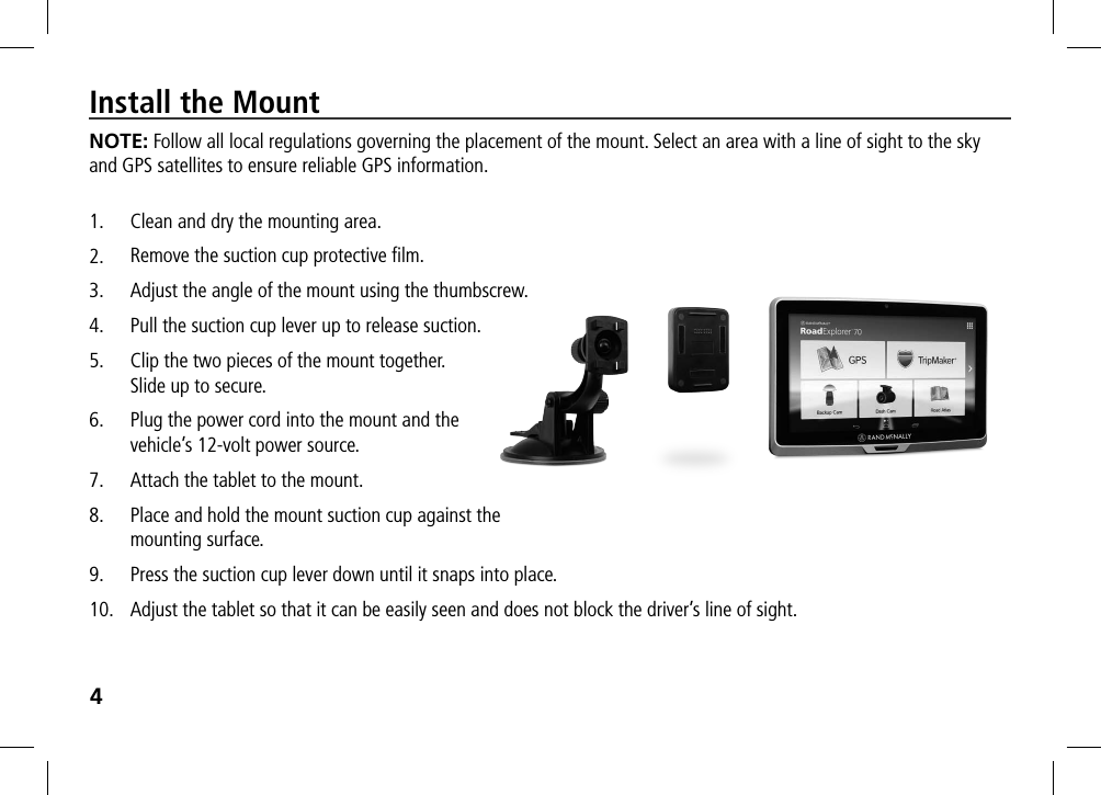 4Install the MountNOTE: Follow all local regulations governing the placement of the mount. Select an area with a line of sight to the sky and GPS satellites to ensure reliable GPS information.1.  Clean and dry the mounting area.2.  Remove the suction cup protective ﬁlm.3.  Adjust the angle of the mount using the thumbscrew.4.  Pull the suction cup lever up to release suction.5.  Clip the two pieces of the mount together.  Slide up to secure.6.  Plug the power cord into the mount and the  vehicle’s 12-volt power source.7.  Attach the tablet to the mount.8.  Place and hold the mount suction cup against the  mounting surface.9.  Press the suction cup lever down until it snaps into place.10.  Adjust the tablet so that it can be easily seen and does not block the driver’s line of sight.