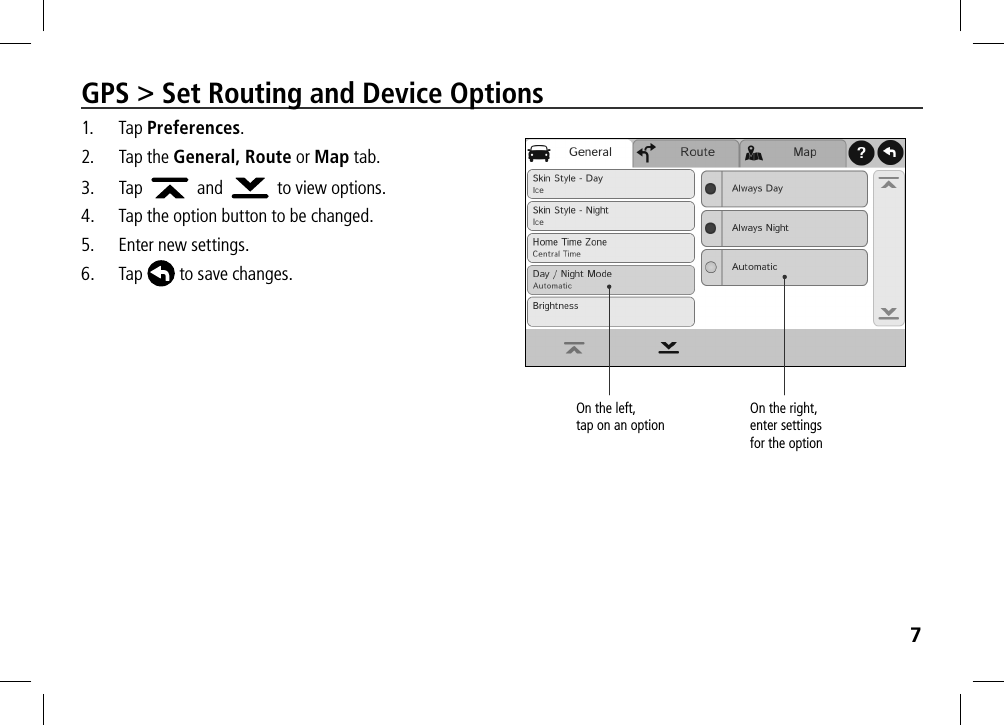7GPS &gt; Set Routing and Device Options1. Tap Preferences.2.  Tap the General, Route or Map tab. 3. Tap     and    to view options.4.  Tap the option button to be changed.5.  Enter new settings.6. Tap  to save changes.On the left,  tap on an optionOn the right, enter settings  for the option