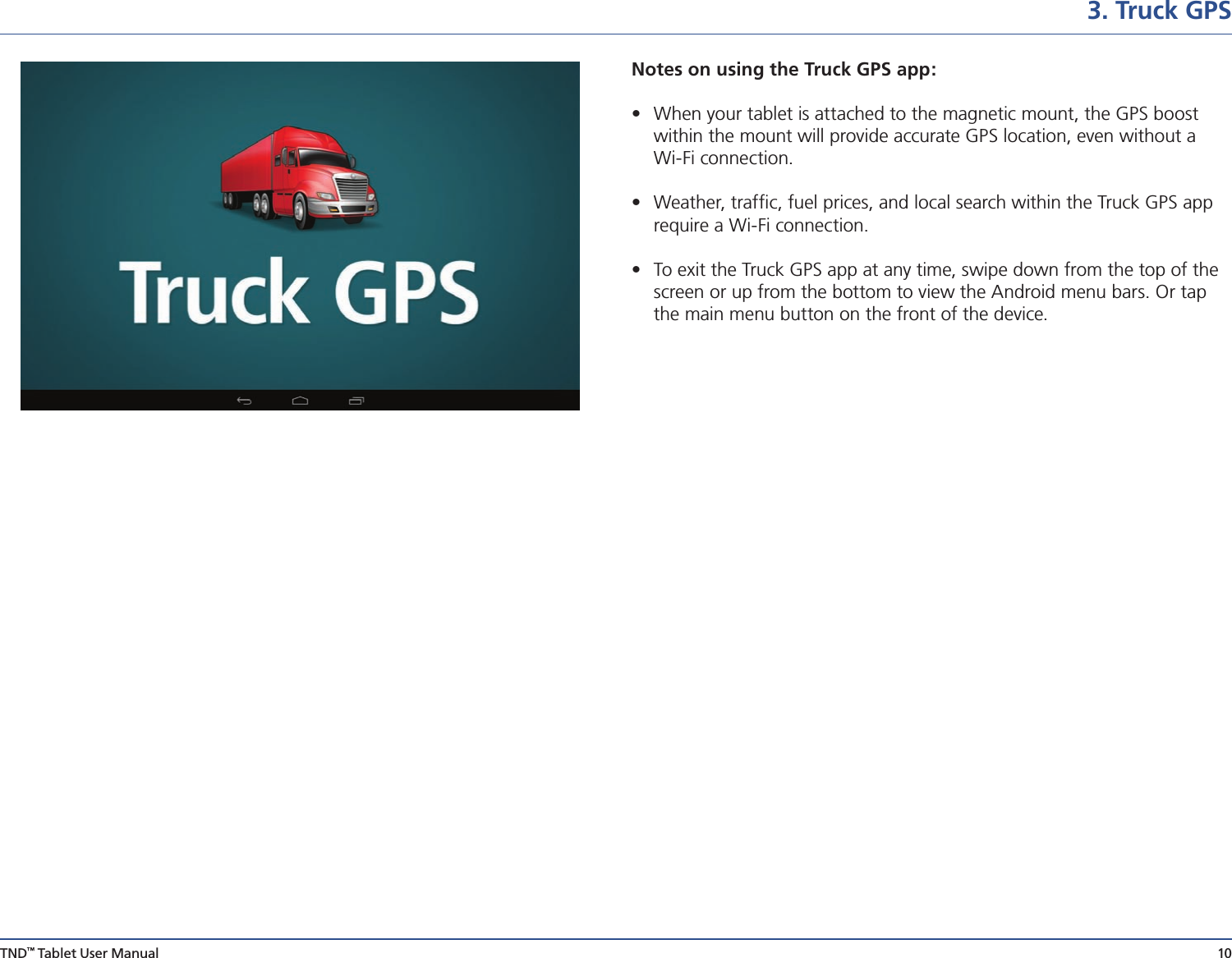 TND™ Tablet User Manual 103. Truck GPSNotes on using the Truck GPS app:  •  When your tablet is attached to the magnetic mount, the GPS boost    within the mount will provide accurate GPS location, even without a    Wi-Fi connection. •  Weather, trafﬁc, fuel prices, and local search within the Truck GPS app    require a Wi-Fi connection.•  To exit the Truck GPS app at any time, swipe down from the top of the    screen or up from the bottom to view the Android menu bars. Or tap    the main menu button on the front of the device.