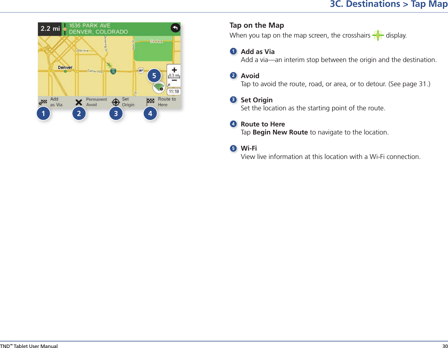 TND™ Tablet User Manual 30Tap on the Map When you tap on the map screen, the crosshairs   display. 1 Add as Via  Add a via—an interim stop between the origin and the destination.2 Avoid  Tap to avoid the route, road, or area, or to detour. (See page 31.)3 Set Origin  Set the location as the starting point of the route.4 Route to Here Tap Begin New Route to navigate to the location.5 Wi-Fi  View live information at this location with a Wi-Fi connection. 3C. Destinations &gt; Tap Map123 45