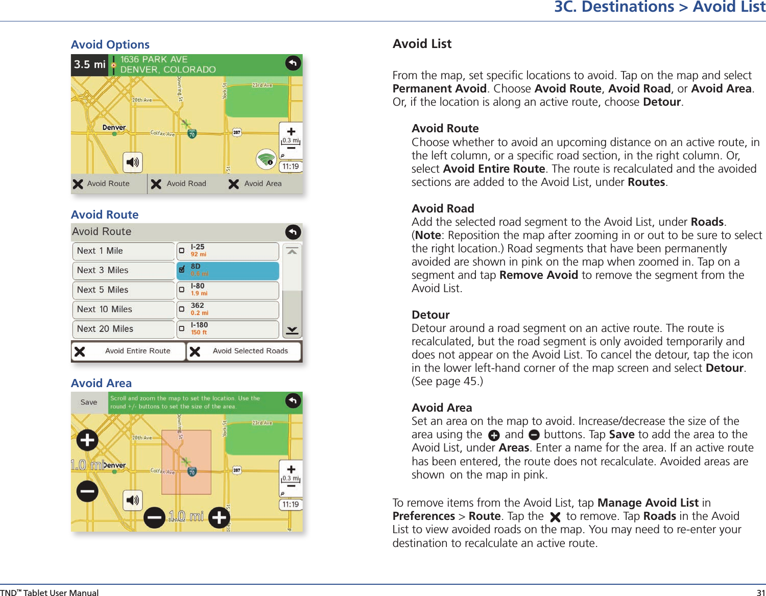 TND™ Tablet User Manual 313C. Destinations &gt; Avoid ListAvoid List From the map, set speciﬁc locations to avoid. Tap on the map and select Permanent Avoid. Choose Avoid Route, Avoid Road, or Avoid Area. Or, if the location is along an active route, choose Detour. Avoid Route  Choose whether to avoid an upcoming distance on an active route, in    the left column, or a speciﬁc road section, in the right column. Or,     select Avoid Entire Route. The route is recalculated and the avoided    sections are added to the Avoid List, under Routes.  Avoid Road  Add the selected road segment to the Avoid List, under Roads.     (Note: Reposition the map after zooming in or out to be sure to select    the right location.) Road segments that have been permanently      avoided are shown in pink on the map when zoomed in. Tap on a    segment and tap Remove Avoid to remove the segment from the    Avoid List. Detour  Detour around a road segment on an active route. The route is          recalculated, but the road segment is only avoided temporarily and    does not appear on the Avoid List. To cancel the detour, tap the icon    in the lower left-hand corner of the map screen and select Detour.    (See page 45.) Avoid Area   Set an area on the map to avoid. Increase/decrease the size of the    area using the   and   buttons. Tap Save to add the area to the    Avoid List, under Areas. Enter a name for the area. If an active route    has been entered, the route does not recalculate. Avoided areas are    shown  on the map in pink.To remove items from the Avoid List, tap Manage Avoid List in          Preferences &gt; Route. Tap the   to remove. Tap Roads in the Avoid List to view avoided roads on the map. You may need to re-enter your        destination to recalculate an active route.Avoid OptionsAvoid RouteAvoid Area
