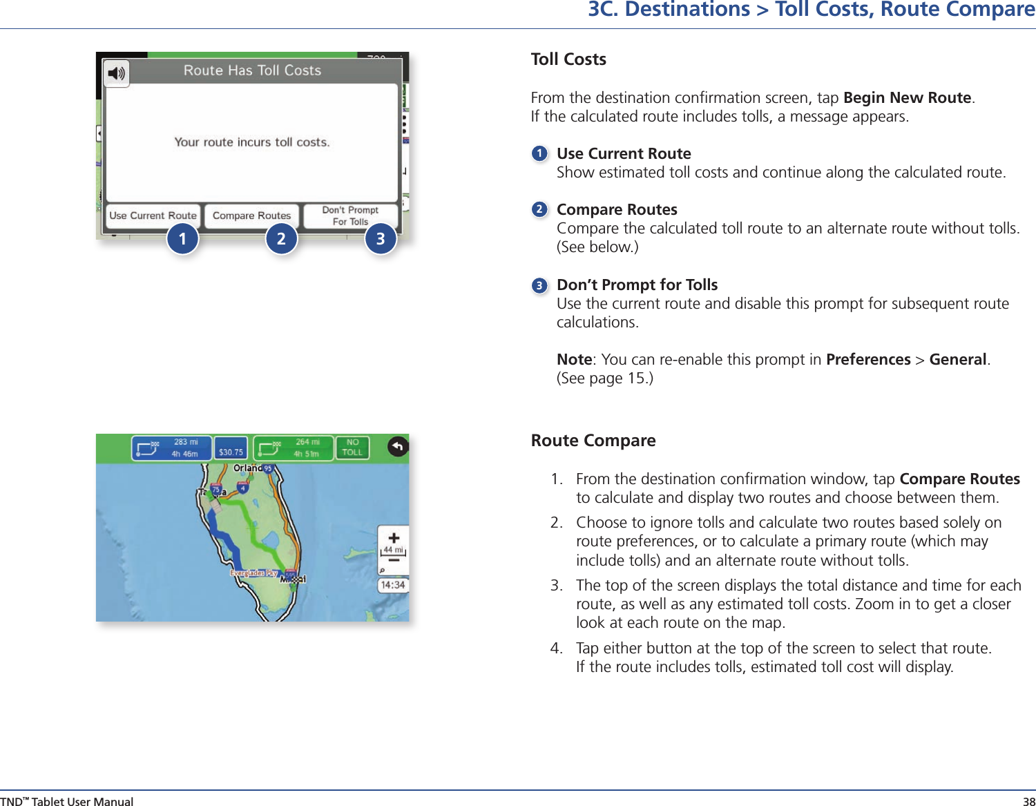 TND™ Tablet User Manual 383C. Destinations &gt; Toll Costs, Route CompareToll CostsFrom the destination conﬁrmation screen, tap Begin New Route.  If the calculated route includes tolls, a message appears. Use Current Route  Show estimated toll costs and continue along the calculated route.              Compare Routes  Compare the calculated toll route to an alternate route without tolls.    (See below.) Don’t Prompt for Tolls  Use the current route and disable this prompt for subsequent route   calculations.   Note: You can re-enable this prompt in Preferences &gt; General.      (See page 15.)Route Compare1.  From the destination conﬁrmation window, tap Compare Routes to calculate and display two routes and choose between them.2.  Choose to ignore tolls and calculate two routes based solely on route preferences, or to calculate a primary route (which may  include tolls) and an alternate route without tolls.3.  The top of the screen displays the total distance and time for each route, as well as any estimated toll costs. Zoom in to get a closer look at each route on the map.4.  Tap either button at the top of the screen to select that route.  If the route includes tolls, estimated toll cost will display.1321 32