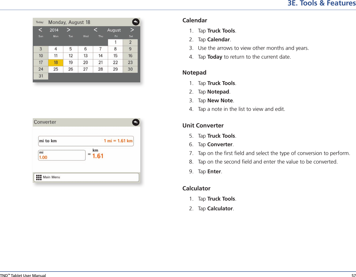 TND™ Tablet User Manual 573E. Tools &amp; FeaturesCalendar1.   Tap  Truck Tools.2.  Tap Calendar. 3.  Use the arrows to view other months and years.4.  Tap Today to return to the current date.Notepad1.   Tap  Truck Tools.2.  Tap Notepad. 3.  Tap New Note.4.  Tap a note in the list to view and edit. Unit Converter 5.   Tap  Truck Tools.6.  Tap Converter. 7.   Tap on the ﬁrst ﬁeld and select the type of conversion to perform.8.   Tap on the second ﬁeld and enter the value to be converted.9.   Tap  Enter.  Calculator1.   Tap  Truck Tools.2.  Tap Calculator. 