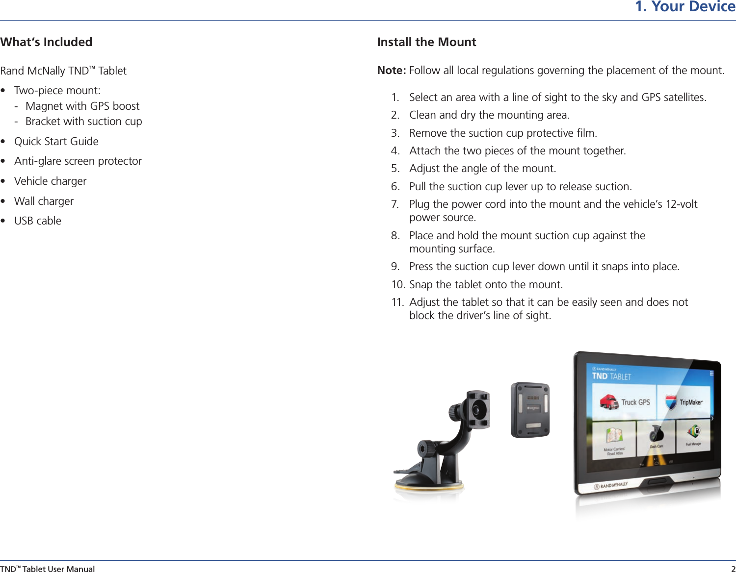 TND™ Tablet User Manual 2What’s Included  Rand McNally TND™ Tablet•  Two-piece mount:   -  Magnet with GPS boost   -  Bracket with suction cup•  Quick Start Guide•  Anti-glare screen protector•  Vehicle charger•  Wall charger•  USB cable1. Your DeviceInstall the Mount Note: Follow all local regulations governing the placement of the mount. 1.  Select an area with a line of sight to the sky and GPS satellites.2.  Clean and dry the mounting area.3.  Remove the suction cup protective ﬁlm.4.  Attach the two pieces of the mount together.5.  Adjust the angle of the mount.6.  Pull the suction cup lever up to release suction.7.  Plug the power cord into the mount and the vehicle’s 12-volt  power source.8.  Place and hold the mount suction cup against the  mounting surface.9.  Press the suction cup lever down until it snaps into place.10. Snap the tablet onto the mount.11.   Adjust the tablet so that it can be easily seen and does not  block the driver’s line of sight.