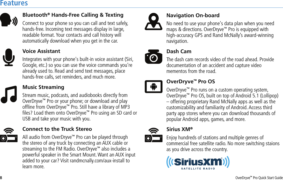 8OverDryve™ Pro Quick Start GuideFeaturesBluetooth® Hands-Free Calling &amp; TextingConnect to your phone so you can call and text safely, hands-free. Incoming text messages display in large, readable format. Your contacts and call history will automatically download when you get in the car.Voice AssistantIntegrates with your phone&apos;s built-in voice assistant (Siri, Google, etc.) so you can use the voice commands you&apos;re already used to. Read and send text messages, place hands-free calls, set reminders, and much more. Music StreamingStream music, podcasts, and audiobooks directly from OverDryve™ Pro or your phone; or download and play ofﬂine from OverDryve™ Pro. Still have a library of MP3 ﬁles? Load them onto OverDryve™ Pro using an SD card or USB and take your music with you.Connect to the Truck StereoAll audio from OverDryve™ Pro can be played through the stereo of any truck by connecting an AUX cable or streaming to the FM Radio. OverDryve™ also includes a powerful speaker in the Smart Mount. Want an AUX input added to your car? Visit randmcnally.com/aux-install to learn more.Navigation On-boardNo need to use your phone&apos;s data plan when you need maps &amp; directions. OverDryve™ Pro is equipped with high-accuracy GPS and Rand McNally’s award-winning navigation.Dash CamThe dash cam records video of the road ahead. Provide documentation of an accident and capture video mementos from the road.OverDryve™ Pro OSOverDryve™ Pro runs on a custom operating system, OverDryve™ Pro OS, built on top of Android 5.1 (Lollipop) – offering proprietary Rand McNally apps as well as the customizability and familiarity of Android. Access third party app stores where you can download thousands of popular Android apps, games, and more.Sirius XM®Enjoy hundreds of stations and multiple genres of commercial free satellite radio. No more switching staions as you drive across the country.