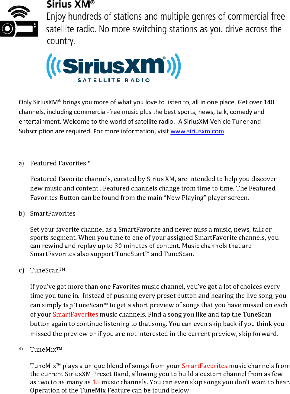  Only SiriusXM® brings you more of what you love to listen to, all in one place. Get over 140 channels, including commercial-free music plus the best sports, news, talk, comedy and entertainment. Welcome to the world of satellite radio.  A SiriusXM Vehicle Tuner and Subscription are required. For more information, visit www.siriusxm.com.  a) Featured Favorites™ Featured Favorite channels, curated by Sirius XM, are intended to help you discover new music and content . Featured channels change from time to time. The Featured Favorites Button can be found from the main “Now Playing” player screen.   b) SmartFavorites  Set your favorite channel as a SmartFavorite and never miss a music, news, talk or sports segment. When you tune to one of your assigned SmartFavorite channels, you can rewind and replay up to 30 minutes of content. Music channels that are SmartFavorites also support TuneStart™ and TuneScan.  c) TuneScanTM  If you’ve got more than one Favorites music channel, you’ve got a lot of choices every time you tune in.  Instead of pushing every preset button and hearing the live song, you can simply tap TuneScan™ to get a short preview of songs that you have missed on each of your SmartFavorites music channels. Find a song you like and tap the TuneScan button again to continue listening to that song. You can even skip back if you think you missed the preview or if you are not interested in the current preview, skip forward. d) TuneMixTM  TuneMix™ plays a unique blend of songs from your SmartFavorites music channels from the current SiriusXM Preset Band, allowing you to build a custom channel from as few as two to as many as 15 music channels. You can even skip songs you don’t want to hear. Operation of the TuneMix Feature can be found below  