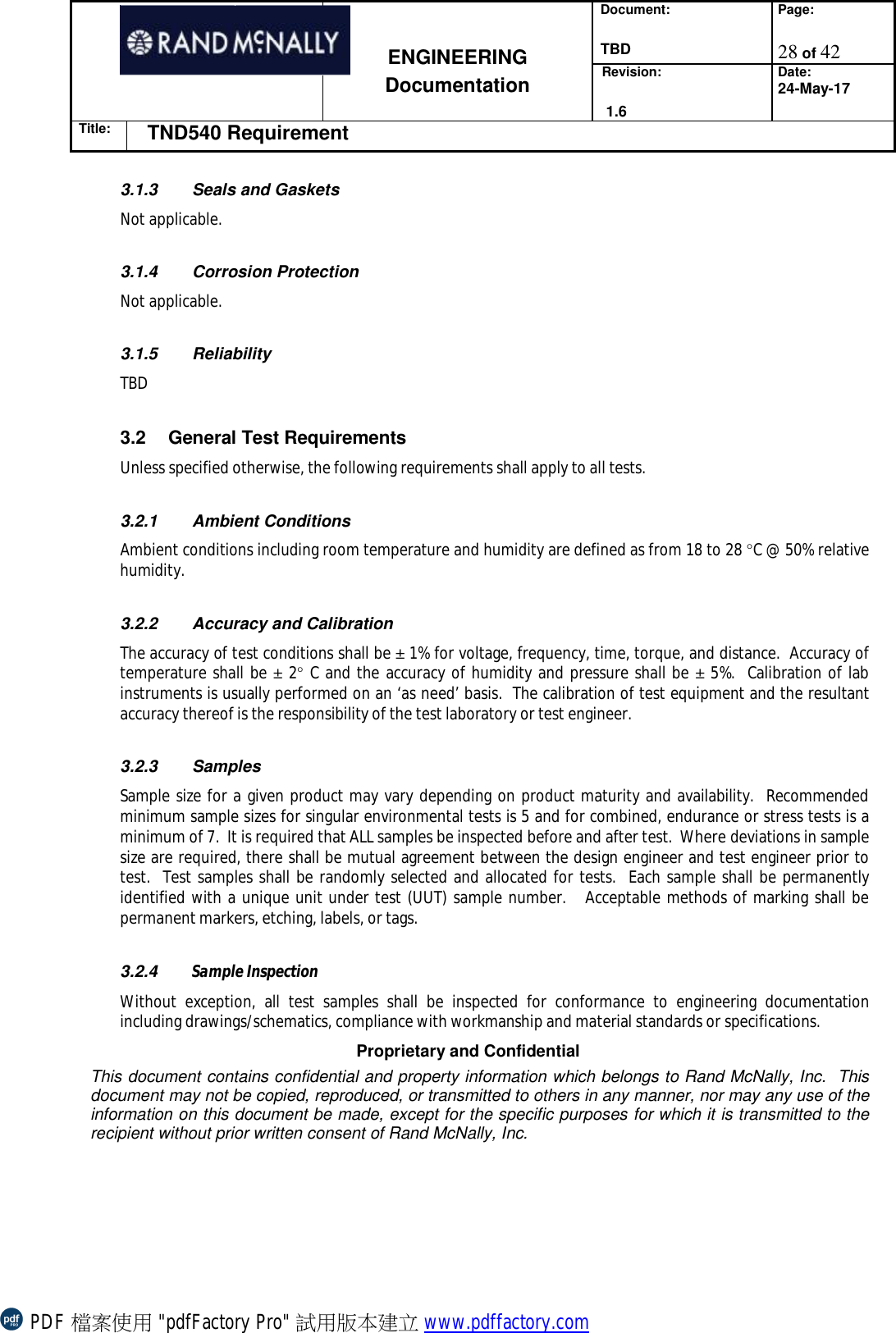 Document:  TBD Page:  28 of 42   ENGINEERING Documentation Revision:   1.6 Date: 24-May-17 Title: TND540 Requirement  Proprietary and Confidential This document contains confidential and property information which belongs to Rand McNally, Inc.  This document may not be copied, reproduced, or transmitted to others in any manner, nor may any use of the information on this document be made, except for the specific purposes for which it is transmitted to the recipient without prior written consent of Rand McNally, Inc.   3.1.3 Seals and Gaskets Not applicable.  3.1.4 Corrosion Protection  Not applicable.  3.1.5 Reliability TBD  3.2 General Test Requirements Unless specified otherwise, the following requirements shall apply to all tests.   3.2.1 Ambient Conditions Ambient conditions including room temperature and humidity are defined as from 18 to 28 °C @ 50% relative humidity.   3.2.2 Accuracy and Calibration The accuracy of test conditions shall be ± 1% for voltage, frequency, time, torque, and distance.  Accuracy of temperature shall be ± 2° C and the accuracy of humidity and pressure shall be ± 5%.  Calibration of lab instruments is usually performed on an ‘as need’ basis.  The calibration of test equipment and the resultant accuracy thereof is the responsibility of the test laboratory or test engineer.   3.2.3 Samples Sample size for a given product may vary depending on product maturity and availability.  Recommended minimum sample sizes for singular environmental tests is 5 and for combined, endurance or stress tests is a minimum of 7.  It is required that ALL samples be inspected before and after test.  Where deviations in sample size are required, there shall be mutual agreement between the design engineer and test engineer prior to test.  Test samples shall be randomly selected and allocated for tests.  Each sample shall be permanently identified with a unique unit under test (UUT) sample number.   Acceptable methods of marking shall be permanent markers, etching, labels, or tags.  3.2.4  Sample Inspection Without exception, all test samples shall be inspected for conformance to engineering documentation including drawings/schematics, compliance with workmanship and material standards or specifications. PDF 檔案使用 &quot;pdfFactory Pro&quot; 試用版本建立 www.pdffactory.com