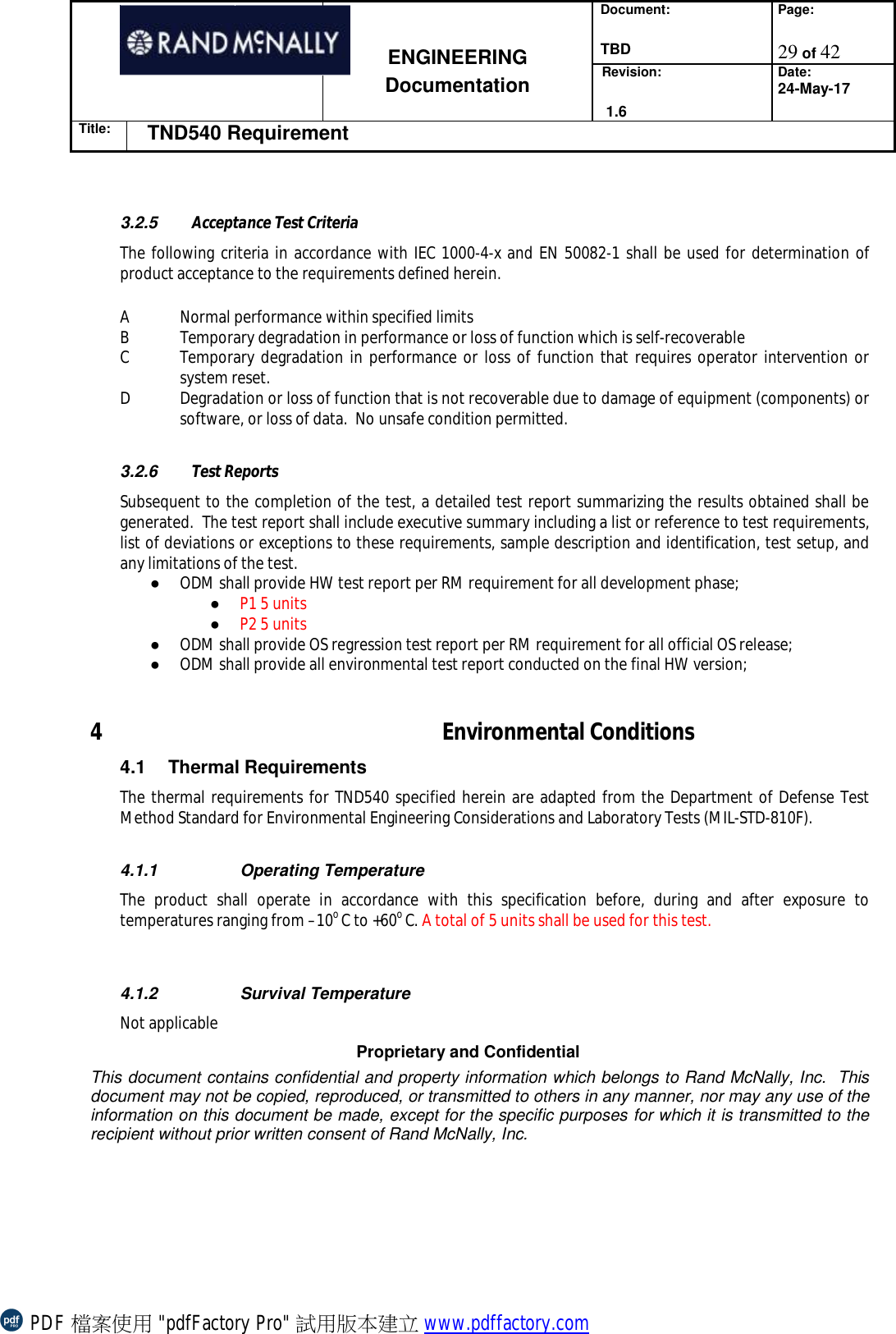 Document:  TBD Page:  29 of 42   ENGINEERING Documentation Revision:   1.6 Date: 24-May-17 Title: TND540 Requirement  Proprietary and Confidential This document contains confidential and property information which belongs to Rand McNally, Inc.  This document may not be copied, reproduced, or transmitted to others in any manner, nor may any use of the information on this document be made, except for the specific purposes for which it is transmitted to the recipient without prior written consent of Rand McNally, Inc.    3.2.5  Acceptance Test Criteria The following criteria in accordance with IEC 1000-4-x and EN 50082-1 shall be used for determination of product acceptance to the requirements defined herein.   A Normal performance within specified limits  B Temporary degradation in performance or loss of function which is self-recoverable C Temporary degradation in performance or loss of function that requires operator intervention or system reset. D Degradation or loss of function that is not recoverable due to damage of equipment (components) or software, or loss of data.  No unsafe condition permitted.   3.2.6  Test Reports Subsequent to the completion of the test, a detailed test report summarizing the results obtained shall be generated.  The test report shall include executive summary including a list or reference to test requirements, list of deviations or exceptions to these requirements, sample description and identification, test setup, and any limitations of the test.  ● ODM shall provide HW test report per RM requirement for all development phase;  ● P1 5 units ● P2 5 units  ● ODM shall provide OS regression test report per RM requirement for all official OS release; ● ODM shall provide all environmental test report conducted on the final HW version;  4 Environmental Conditions 4.1 Thermal Requirements The thermal requirements for TND540 specified herein are adapted from the Department of Defense Test Method Standard for Environmental Engineering Considerations and Laboratory Tests (MIL-STD-810F).  4.1.1  Operating Temperature The product shall operate in accordance with this specification before, during and after exposure to temperatures ranging from –10o C to +60o C. A total of 5 units shall be used for this test.   4.1.2  Survival Temperature Not applicable PDF 檔案使用 &quot;pdfFactory Pro&quot; 試用版本建立 www.pdffactory.com