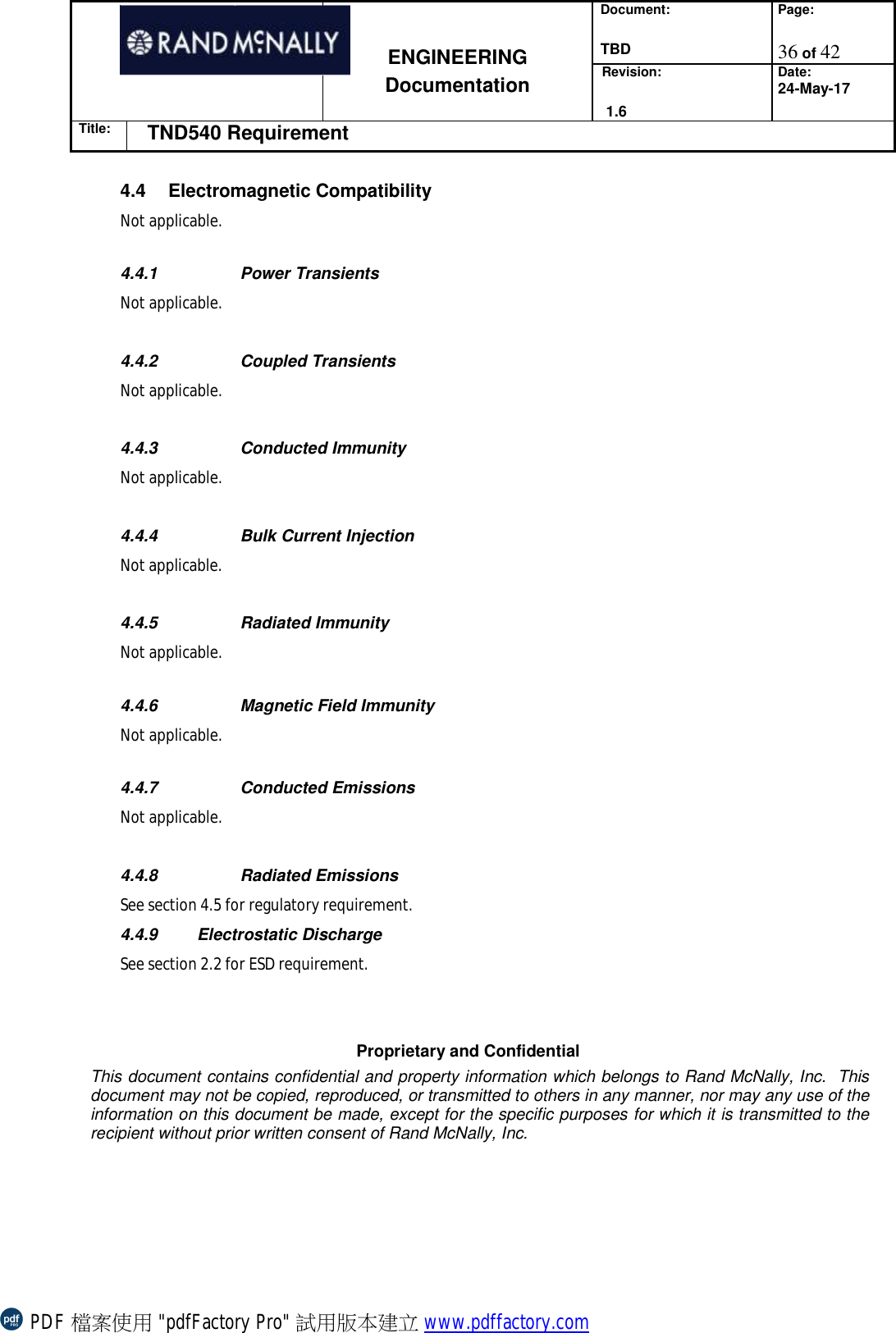 Document:  TBD Page:  36 of 42   ENGINEERING Documentation Revision:   1.6 Date: 24-May-17 Title: TND540 Requirement  Proprietary and Confidential This document contains confidential and property information which belongs to Rand McNally, Inc.  This document may not be copied, reproduced, or transmitted to others in any manner, nor may any use of the information on this document be made, except for the specific purposes for which it is transmitted to the recipient without prior written consent of Rand McNally, Inc.   4.4 Electromagnetic Compatibility  Not applicable.   4.4.1   Power Transients Not applicable.     4.4.2  Coupled Transients  Not applicable.     4.4.3  Conducted Immunity Not applicable.     4.4.4   Bulk Current Injection Not applicable.     4.4.5  Radiated Immunity Not applicable.  4.4.6  Magnetic Field Immunity   Not applicable.  4.4.7   Conducted Emissions Not applicable.  4.4.8   Radiated Emissions See section 4.5 for regulatory requirement.  4.4.9  Electrostatic Discharge  See section 2.2 for ESD requirement.   PDF 檔案使用 &quot;pdfFactory Pro&quot; 試用版本建立 www.pdffactory.com