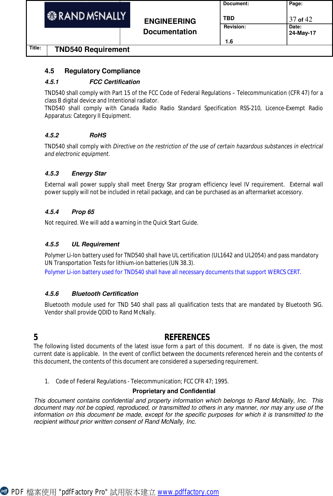 Document:  TBD Page:  37 of 42   ENGINEERING Documentation Revision:   1.6 Date: 24-May-17 Title: TND540 Requirement  Proprietary and Confidential This document contains confidential and property information which belongs to Rand McNally, Inc.  This document may not be copied, reproduced, or transmitted to others in any manner, nor may any use of the information on this document be made, except for the specific purposes for which it is transmitted to the recipient without prior written consent of Rand McNally, Inc.   4.5  Regulatory Compliance   4.5.1   FCC Certification   TND540 shall comply with Part 15 of the FCC Code of Federal Regulations – Telecommunication (CFR 47) for a class B digital device and Intentional radiator.   TND540 shall comply with Canada Radio Radio Standard Specification RSS-210,  Licence-Exempt Radio Apparatus: Category II Equipment.  4.5.2   RoHS  TND540 shall comply with Directive on the restriction of the use of certain hazardous substances in electrical and electronic equipment.  4.5.3 Energy Star External wall power supply shall meet Energy Star program efficiency level IV requirement.  External wall power supply will not be included in retail package, and can be purchased as an aftermarket accessory.  4.5.4 Prop 65 Not required. We will add a warning in the Quick Start Guide.  4.5.5 UL Requirement Polymer Li-Ion battery used for TND540 shall have UL certification (UL1642 and UL2054) and pass mandatory UN Transportation Tests for lithium-ion batteries (UN 38.3). Polymer Li-ion battery used for TND540 shall have all necessary documents that support WERCS CERT.  4.5.6 Bluetooth Certification Bluetooth module used for TND 540 shall pass all qualification tests that are mandated by Bluetooth SIG.  Vendor shall provide QDID to Rand McNally.   5 REFERENCES The following listed documents of the latest issue form a part of this document.  If no date is given, the most current date is applicable.  In the event of conflict between the documents referenced herein and the contents of this document, the contents of this document are considered a superseding requirement.  1. Code of Federal Regulations - Telecommunication; FCC CFR 47; 1995. PDF 檔案使用 &quot;pdfFactory Pro&quot; 試用版本建立 www.pdffactory.com