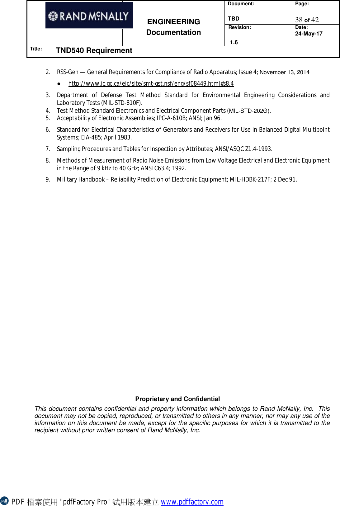 Document:  TBD Page:  38 of 42   ENGINEERING Documentation Revision:   1.6 Date: 24-May-17 Title: TND540 Requirement  Proprietary and Confidential This document contains confidential and property information which belongs to Rand McNally, Inc.  This document may not be copied, reproduced, or transmitted to others in any manner, nor may any use of the information on this document be made, except for the specific purposes for which it is transmitted to the recipient without prior written consent of Rand McNally, Inc.   2. RSS-Gen — General Requirements for Compliance of Radio Apparatus; Issue 4; November 13, 2014 ● http://www.ic.gc.ca/eic/site/smt-gst.nsf/eng/sf08449.html#s8.4 3. Department of Defense Test Method Standard for Environmental Engineering Considerations and Laboratory Tests (MIL-STD-810F). 4. Test Method Standard Electronics and Electrical Component Parts (MIL-STD-202G). 5. Acceptability of Electronic Assemblies; IPC-A-610B; ANSI; Jan 96. 6. Standard for Electrical Characteristics of Generators and Receivers for Use in Balanced Digital Multipoint Systems; EIA-485; April 1983. 7. Sampling Procedures and Tables for Inspection by Attributes; ANSI/ASQC Z1.4-1993. 8. Methods of Measurement of Radio Noise Emissions from Low Voltage Electrical and Electronic Equipment in the Range of 9 kHz to 40 GHz; ANSI C63.4; 1992. 9. Military Handbook – Reliability Prediction of Electronic Equipment; MIL-HDBK-217F; 2 Dec 91.  PDF 檔案使用 &quot;pdfFactory Pro&quot; 試用版本建立 www.pdffactory.com
