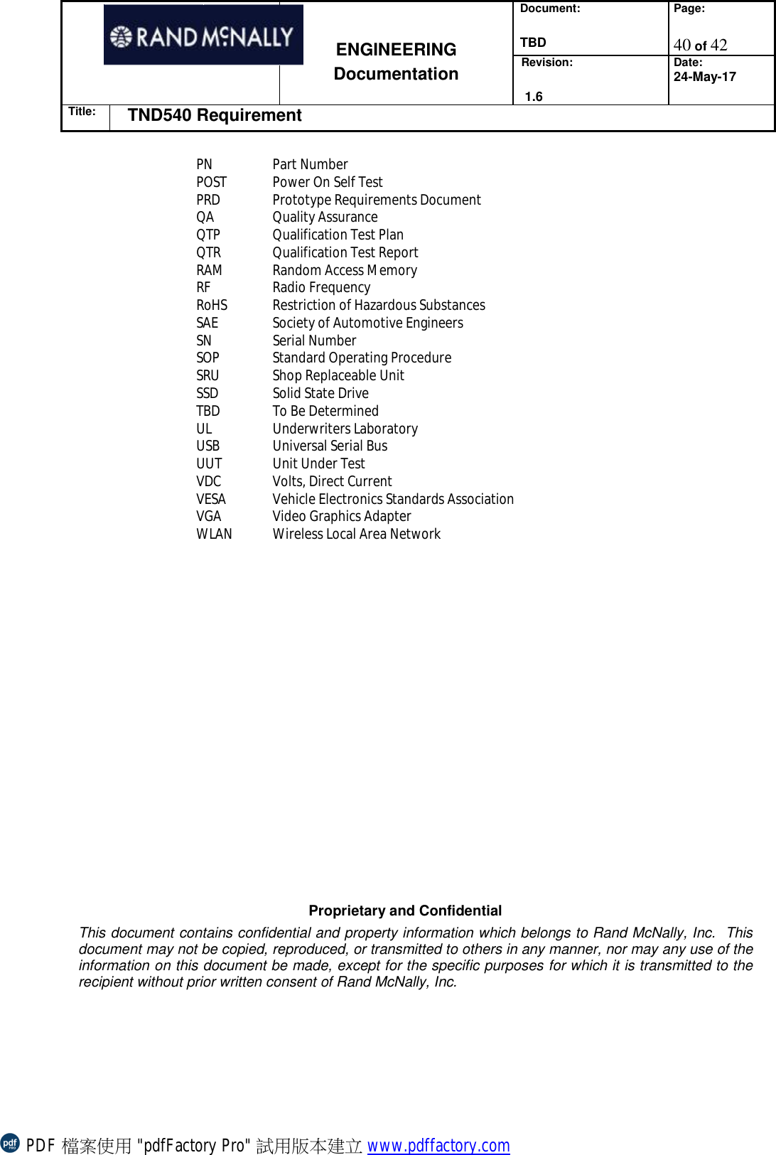 Document:  TBD Page:  40 of 42   ENGINEERING Documentation Revision:   1.6 Date: 24-May-17 Title: TND540 Requirement  Proprietary and Confidential This document contains confidential and property information which belongs to Rand McNally, Inc.  This document may not be copied, reproduced, or transmitted to others in any manner, nor may any use of the information on this document be made, except for the specific purposes for which it is transmitted to the recipient without prior written consent of Rand McNally, Inc.   PN Part Number POST Power On Self Test PRD Prototype Requirements Document QA Quality Assurance QTP Qualification Test Plan QTR Qualification Test Report RAM Random Access Memory RF Radio Frequency RoHS Restriction of Hazardous Substances SAE Society of Automotive Engineers SN Serial Number SOP Standard Operating Procedure SRU Shop Replaceable Unit SSD Solid State Drive TBD To Be Determined UL Underwriters Laboratory USB Universal Serial Bus UUT Unit Under Test VDC Volts, Direct Current VESA Vehicle Electronics Standards Association VGA Video Graphics Adapter WLAN Wireless Local Area Network  PDF 檔案使用 &quot;pdfFactory Pro&quot; 試用版本建立 www.pdffactory.com