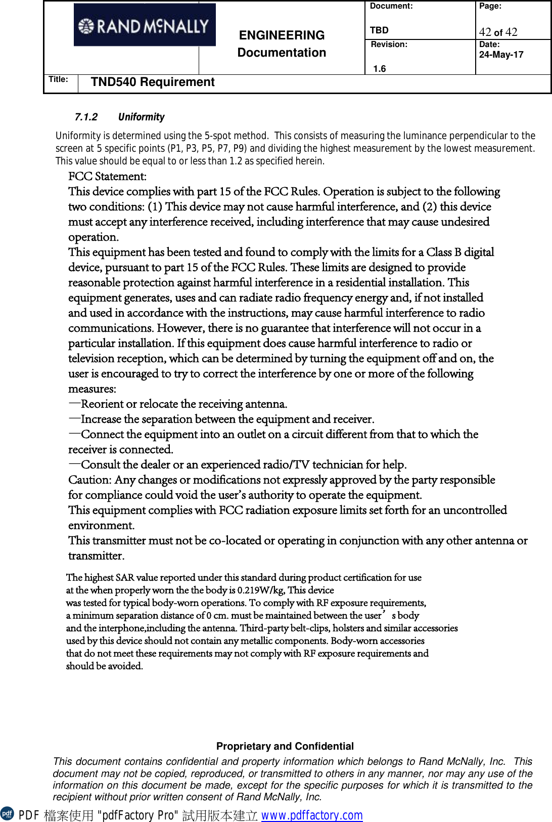 Document: TBDPage: 42 of 42 ENGINEERING Documentation Revision: 1.6Date:24-May-17Title: TND540 Requirement Proprietary and Confidential This document contains confidential and property information which belongs to Rand McNally, Inc.  This document may not be copied, reproduced, or transmitted to others in any manner, nor may any use of the information on this document be made, except for the specific purposes for which it is transmitted to the recipient without prior written consent of Rand McNally, Inc.  7.1.2  Uniformity Uniformity is determined using the 5-spot method.  This consists of measuring the luminance perpendicular to the screen at 5 specific points (P1, P3, P5, P7, P9) and dividing the highest measurement by the lowest measurement. This value should be equal to or less than 1.2 as specified herein. PDF 檔案使用 &quot;pdfFactory Pro&quot; 試用版本建立 www.pdffactory.comFCC Statement:This device complies with part 15 of the FCC Rules. Operation is subject to the followingtwo conditions: (1) This device may not cause harmful interference, and (2) this devicemust accept any interference received, including interference that may cause undesiredoperation.This equipment has been tested and found to comply with the limits for a Class B digitaldevice, pursuant to part 15 of the FCC Rules. These limits are designed to providereasonable protection against harmful interference in a residential installation. Thisequipment generates, uses and can radiate radio frequency energy and, if not installedand used in accordance with the instructions, may cause harmful interference to radiocommunications. However, there is no guarantee that interference will not occur in aparticular installation. If this equipment does cause harmful interference to radio ortelevision reception, which can be determined by turning the equipment off and on, theuser is encouraged to try to correct the interference by one or more of the followingmeasures:—Reorient or relocate the receiving antenna.—Increase the separation between the equipment and receiver.—Connect the equipment into an outlet on a circuit different from that to which thereceiver is connected.—Consult the dealer or an experienced radio/TV technician for help.Caution: Any changes or modifications not expressly approved by the party responsiblefor compliance could void the user&apos;s authority to operate the equipment.This equipment complies with FCC radiation exposure limits set forth for an uncontrolled environment.This transmitter must not be co-located or operating in conjunction with any other antenna ortransmitter.The highest SAR value reported under this standard during product certification for useat the when properly worn the the body is 0.219W/kg, This devicewas tested for typical body-worn operations. To comply with RF exposure requirements,a minimum separation distance of 0 cm. must be maintained between the user’s bodyand the interphone,including the antenna. Third-party belt-clips, holsters and similar accessoriesused by this device should not contain any metallic components. Body-worn accessoriesthat do not meet these requirements may not comply with RF exposure requirements andshould be avoided.