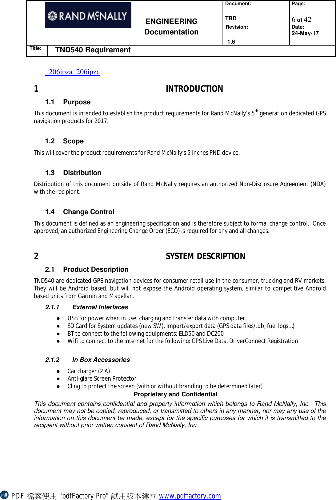 Document:  TBD Page:  6 of 42   ENGINEERING Documentation Revision:   1.6 Date: 24-May-17 Title: TND540 Requirement  Proprietary and Confidential This document contains confidential and property information which belongs to Rand McNally, Inc.  This document may not be copied, reproduced, or transmitted to others in any manner, nor may any use of the information on this document be made, except for the specific purposes for which it is transmitted to the recipient without prior written consent of Rand McNally, Inc.   _206ipza_206ipza1 INTRODUCTION 1.1 Purpose This document is intended to establish the product requirements for Rand McNally’s 5th generation dedicated GPS navigation products for 2017.  1.2 Scope This will cover the product requirements for Rand McNally’s 5 inches PND device.  1.3 Distribution Distribution of this document outside of Rand McNally requires an authorized Non-Disclosure Agreement (NDA) with the recipient.  1.4 Change Control This document is defined as an engineering specification and is therefore subject to formal change control.  Once approved, an authorized Engineering Change Order (ECO) is required for any and all changes.  2 SYSTEM DESCRIPTION 2.1 Product Description TND540 are dedicated GPS navigation devices for consumer retail use in the consumer, trucking and RV markets.  They will be Android based, but will not expose the Android operating system, similar to competitive Android based units from Garmin and Magellan. 2.1.1 External Interfaces ● USB for power when in use, charging and transfer data with computer. ● SD Card for System updates (new SW), import/export data (GPS data files/.db, fuel logs…) ● BT to connect to the following equipments: ELD50 and DC200 ● Wifi to connect to the internet for the following: GPS Live Data, DriverConnect Registration  2.1.2 In Box Accessories ● Car charger (2 A) ● Anti-glare Screen Protector ● Cling to protect the screen (with or without branding to be determined later) PDF 檔案使用 &quot;pdfFactory Pro&quot; 試用版本建立 www.pdffactory.com