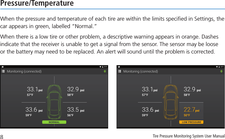 8Tire Pressure Monitoring System User ManualPressure/TemperatureWhen the pressure and temperature of each tire are within the limits speciﬁed in Settings, the car appears in green, labelled “Normal.”When there is a low tire or other problem, a descriptive warning appears in orange. Dashes indicate that the receiver is unable to get a signal from the sensor. The sensor may be loose or the battery may need to be replaced. An alert will sound until the problem is corrected.