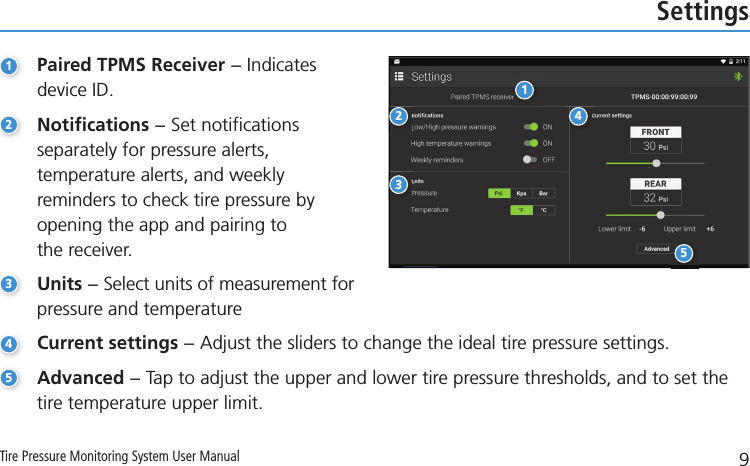 9Tire Pressure Monitoring System User ManualSettings1Paired TPMS Receiver − Indicates    device ID.2Notifications − Set notifications    separately for pressure alerts,      temperature alerts, and weekly      reminders to check tire pressure by    opening the app and pairing to     the receiver.3Units − Select units of measurement for    pressure and temperature4Current settings − Adjust the sliders to change the ideal tire pressure settings.5Advanced − Tap to adjust the upper and lower tire pressure thresholds, and to set the      tire temperature upper limit.12345