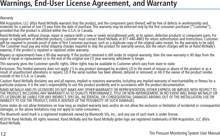 12 Tire Pressure Monitoring System User ManualWarnings, End-User License Agreement, and WarrantyWarrantyRM Acquisition, LLC d/b/a Rand McNally warrants that the product, and the component parts thereof, will be free of defects in workmanship and materials for a period of one (1) year from the date of purchase. This warranty may be enforced only by the ﬁrst consumer purchaser (“Customer”), provided that the product is utilized within the U.S.A. or Canada.Rand McNally will, without charge, repair or replace (with a new or newly reconditioned unit), at its option, defective products or component parts. For repair or replacement of defective products, Customer must contact Rand McNally at 877-446-4863 for return authorization and instructions. Customer will be required to provide proof of date of ﬁrst Customer purchase, such as a duplicate copy of the original sales receipt, for the warranty to be valid. The Customer must pay any initial shipping charges required to ship the product for warranty service, but the return charges will be at Rand McNally’s expense, if the product is repaired or replaced under warranty.Repairs or replacements have a 90-day warranty. If the product returned is still under its original warranty, then the new warranty is 90 days from the date of repair or replacement or to the end of the original one (1) year warranty, whichever is longer.This warranty gives the Customer speciﬁc rights. Other rights may be available to Customer which vary from state to state.Exclusions: This limited warranty does not apply: (1) to any product damaged by accident; (2) in the event of misuse or abuse of the product or as a result of unauthorized alterations or repairs; (3) if the serial number has been altered, defaced or removed; or (4) if the owner of the product resides outside of the U.S.A. or Canada.Caution: Rand McNally disclaims any and all express, implied or statutory warranties, including any implied warranty of merchantability or ﬁtness for a particular purpose. It is the user’s responsibility to use this product prudently and in accordance with the product documentation.RAND MCNALLY AND ITS LICENSORS DO NOT MAKE ANY OTHER WARRANTY OR REPRESENTATION, EITHER EXPRESS OR IMPLIED, WITH RESPECT TO THE PRODUCT, INCLUDING ANY WARRANTY AS TO QUALITY, PERFORMANCE, TITLE OR NON-INFRINGEMENT. IN NO EVENT WILL RAND MCNALLY OR ITS LICENSORS BE LIABLE FOR ANY INDIRECT, SPECIAL, INCIDENTAL, OR CONSEQUENTIAL DAMAGES ARISING OUT OF THE INSTALLATION, USE OR INABILITY TO USE THE PRODUCT, EVEN IF ADVISED OF THE POSSIBILITY OF SUCH DAMAGES.Some states do not allow limitations on how long an implied warranty lasts and/or do not allow the exclusion or limitation of incidental or consequential damages, so the above limitations may not apply to some consumers. The Bluetooth word mark is a registered trademark owned by Bluetooth SIG, Inc., and any use of such mark is under license.©2016 Rand McNally. All rights reserved. Rand McNally and the Rand McNally globe logo are registered trademarks of RM Acquisition, LLC d/b/a  Rand McNally.