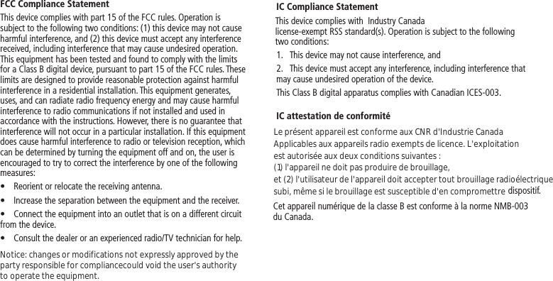 FCC Compliance StatementThis device complies with part 15 of the FCC rules. Operation is subject to the following two conditions: (1) this device may not cause harmful interference, and (2) this device must accept any interference received, including interference that may cause undesired operation. This equipment has been tested and found to comply with the limits for a Class B digital device, pursuant to part 15 of the FCC rules. These limits are designed to provide reasonable protection against harmful interference in a residential installation. This equipment generates, uses, and can radiate radio frequency energy and may cause harmful interference to radio communications if not installed and used in accordance with the instructions. However, there is no guarantee that interference will not occur in a particular installation. If this equipment does cause harmful interference to radio or television reception, which can be determined by turning the equipment off and on, the user is encouraged to try to correct the interference by one of the following measures:•  Reorient or relocate the receiving antenna.•  Increase the separation between the equipment and the receiver.•  Connect the equipment into an outlet that is on a different circuit from the device.•  Consult the dealer or an experienced radio/TV technician for help.IC Compliance Statement1.  This device may not cause interference, and2.  This device must accept any interference, including interference that may cause undesired operation of the device.This Class B digital apparatus complies with Canadian ICES-003.IC attestation de conformitédispositif.Cet appareil numérique de la classe B est conforme à la norme NMB-003 du Canada.This device complies with  Industry Canada license-exempt RSS standard(s). Operation is subject to the following two conditions:Le présent appareil est conforme aux CNR d&apos;Industrie CanadaApplicables aux appareils radio exempts de licence. L&apos;exploitation est autorisée aux deux conditions suivantes : (1) l&apos;appareil ne doit pas produire de brouillage,et (2) l&apos;utilisateur de l&apos;appareil doit accepter tout brouillage radioélectriquesubi, même si le brouillage est susceptible d&apos;en compromettreNotice: changes or modifications not expressly approved by theparty responsible for compliancecould void the user&apos;s authority to operate the equipment.