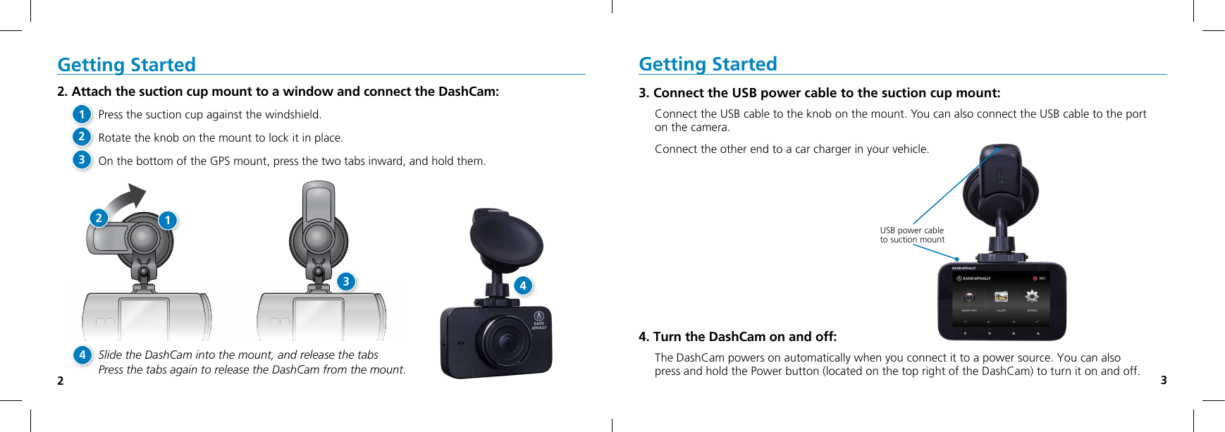 23Getting Started3. Connect the USB power cable to the suction cup mount:Connect the USB cable to the knob on the mount. You can also connect the USB cable to the port on the camera.Connect the other end to a car charger in your vehicle.4. Turn the DashCam on and off:The DashCam powers on automatically when you connect it to a power source. You can also  press and hold the Power button (located on the top right of the DashCam) to turn it on and off.USB power cable  to suction mountGetting Started2. Attach the suction cup mount to a window and connect the DashCam:Press the suction cup against the windshield.Rotate the knob on the mount to lock it in place.On the bottom of the GPS mount, press the two tabs inward, and hold them.Slide the DashCam into the mount, and release the tabs  Press the tabs again to release the DashCam from the mount.12341234