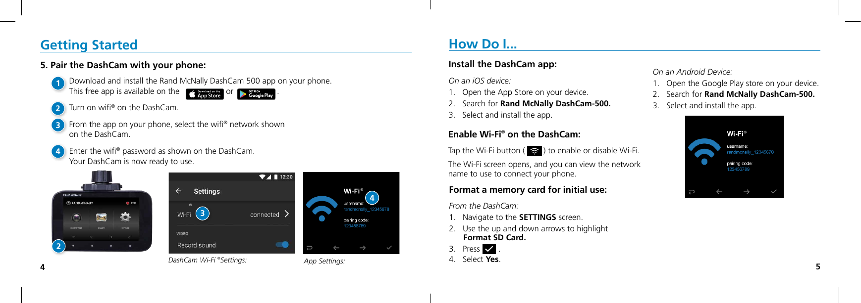 45DashCam Wi-Fi ®Settings: Getting Started5. Pair the DashCam with your phone:Download and install the Rand McNally DashCam 500 app on your phone.  This free app is available on the     or                   .Turn on wiﬁ® on the DashCam.From the app on your phone, select the wiﬁ® network shown  on the DashCam.Enter the wiﬁ® password as shown on the DashCam.Your DashCam is now ready to use.How Do I...Install the DashCam app:On an iOS device: 1.   Open the App Store on your device.2.   Search for Rand McNally DashCam-500.3.   Select and install the app.   On an Android Device: 1.   Open the Google Play store on your device. 2.   Search for Rand McNally DashCam-500. 3.   Select and install the app. Format a memory card for initial use:From the DashCam: 1.   Navigate to the SETTINGS screen.2.   Use the up and down arrows to highlight  Format SD Card.3.   Press        .4.   Select Yes.®Enable Wi-Fi® on the DashCam:Tap the Wi-Fi button (        ) to enable or disable Wi-Fi.The Wi-Fi screen opens, and you can view the network  name to use to connect your phone.®3App Settings:®421234