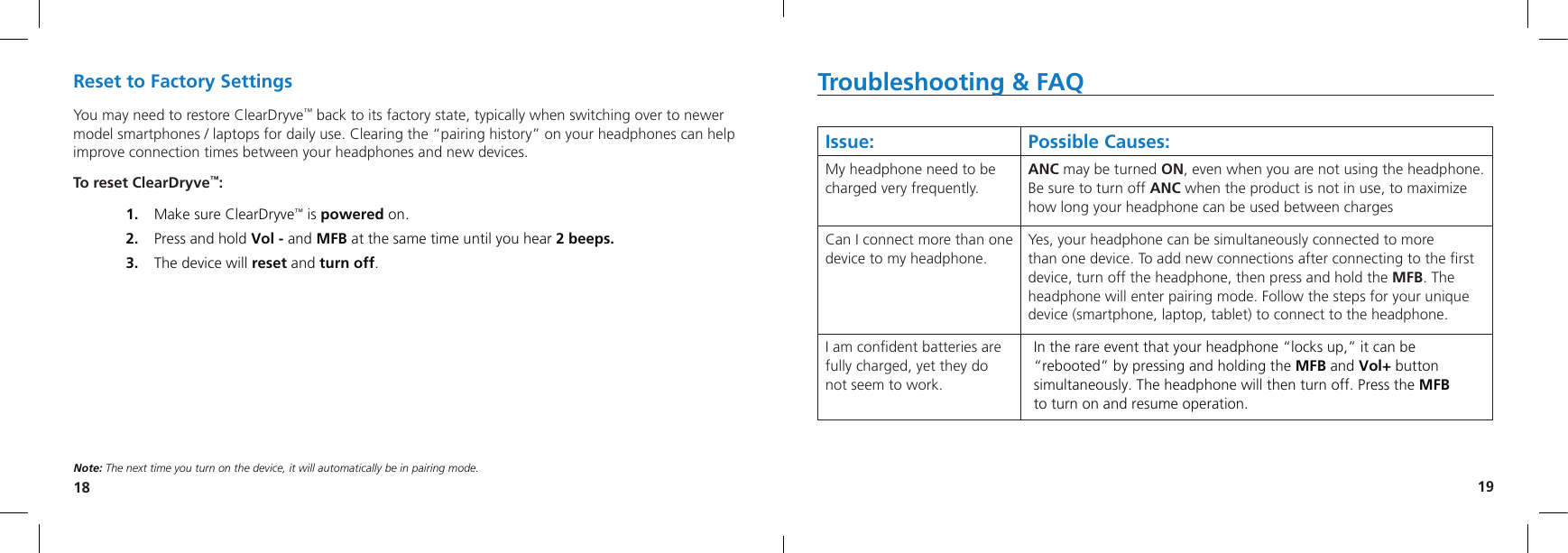 18 19Troubleshooting &amp; FAQIssue: Possible Causes:My headphone need to be charged very frequently.ANC may be turned ON, even when you are not using the headphone.  Be sure to turn off ANC when the product is not in use, to maximize how long your headphone can be used between chargesCan I connect more than one device to my headphone.Yes, your headphone can be simultaneously connected to more  than one device. To add new connections after connecting to the ﬁrst device, turn off the headphone, then press and hold the MFB. The headphone will enter pairing mode. Follow the steps for your unique device (smartphone, laptop, tablet) to connect to the headphone. I am conﬁdent batteries are fully charged, yet they do not seem to work.In the rare event that your headphone “locks up,” it can be “rebooted” by pressing and holding the MFB and Vol+ button simultaneously. The headphone will then turn off. Press the MFB  to turn on and resume operation. Reset to Factory SettingsYou may need to restore ClearDryve™ back to its factory state, typically when switching over to newer model smartphones / laptops for daily use. Clearing the “pairing history” on your headphones can help improve connection times between your headphones and new devices.To reset ClearDryve™:1.   Make sure ClearDryve™ is powered on.2.   Press and hold Vol - and MFB at the same time until you hear 2 beeps.3.   The device will reset and turn off.Note: The next time you turn on the device, it will automatically be in pairing mode.