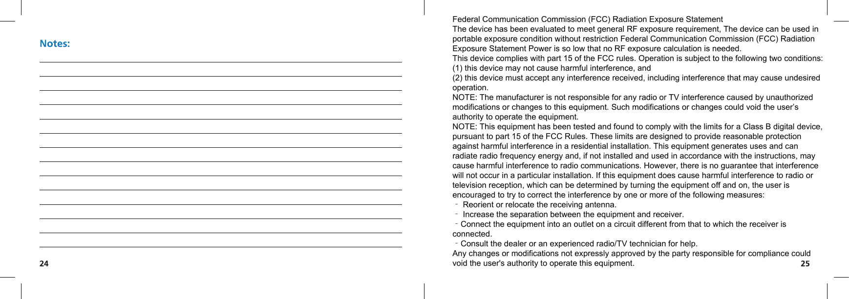 Federal Communication Commission (FCC) Radiation Exposure StatementThe device has been evaluated to meet general RF exposure requirement, The device can be used in portable exposure condition without restriction Federal Communication Commission (FCC) Radiation Exposure Statement Power is so low that no RF exposure calculation is needed.This device complies with part 15 of the FCC rules. Operation is subject to the following two conditions: (1) this device may not cause harmful interference, and(2) this device must accept any interference received, including interference that may cause undesired operation. NOTE: The manufacturer is not responsible for any radio or TV interference caused by unauthorized modifications or changes to this equipment. Such modifications or changes could void the user’s authority to operate the equipment.NOTE: This equipment has been tested and found to comply with the limits for a Class B digital device, pursuant to part 15 of the FCC Rules. These limits are designed to provide reasonable protection against harmful interference in a residential installation. This equipment generates uses and can radiate radio frequency energy and, if not installed and used in accordance with the instructions, may cause harmful interference to radio communications. However, there is no guarantee that interference will not occur in a particular installation. If this equipment does cause harmful interference to radio or television reception, which can be determined by turning the equipment off and on, the user is encouraged to try to correct the interference by one or more of the following measures:‐ Reorient or relocate the receiving antenna.‐ Increase the separation between the equipment and receiver.‐Connect the equipment into an outlet on a circuit different from that to which the receiver is connected.‐Consult the dealer or an experienced radio/TV technician for help. Any changes or modifications not expressly approved by the party responsible for compliance could void the user&apos;s authority to operate this equipment.