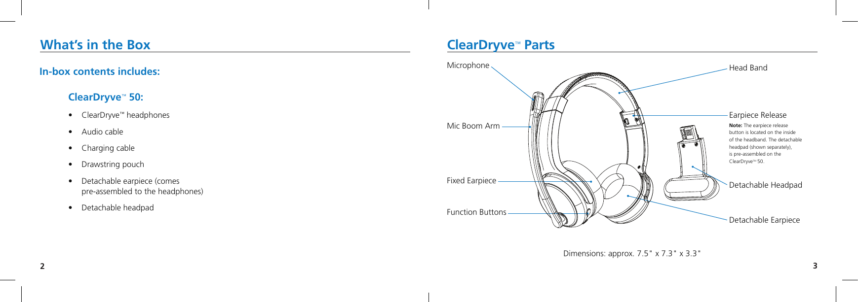 23What’s in the Box ClearDryve™ Parts In-box contents includes:ClearDryve™ 50:• ClearDryve™ headphones• Audio cable• Charging cable• Drawstring  pouch• Detachable earpiece (comespre-assembled to the headphones)• Detachable  headpadMicrophoneMic Boom ArmFixed EarpieceFunction ButtonsHead BandEarpiece ReleaseNote: The earpiece release button is located on the inside  of the headband. The detachable headpad (shown separately),  is pre-assembled on the  ClearDryveTM 50.Detachable HeadpadDetachable EarpieceDimensions: approx. 7.5&quot; x 7.3&quot; x 3.3&quot;