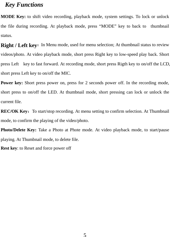   5 MODE Key: to shift video recording, playback mode, system settings. To lock or unlock the file during recording. At playback mode, press “MODE” key to back to  thumbnail status. Right / Left key：In Menu mode, used for menu selection; At thumbnail status to review videos/photo. At video playback mode, short press Right key to low-speed play back. Short press Left    key to fast forward. At recording mode, short press Rigth key to on/off the LCD, short press Left key to on/off the MIC.     Power key: Short press power on, press for 2 seconds power off. In the recording mode, short press to on/off the LED. At thumbnail mode, short pressing can lock or unlock the current file. REC/OK Key：To start/stop recording. At menu setting to confirm selection. At Thumbnail mode, to confirm the playing of the video/photo.   Photo/Delete Key: Take a Photo at Phote mode. At video playback mode, to start/pause playing. At Thumbnail mode, to delete file. Rest key: to Reset and force power off          Key Functions 