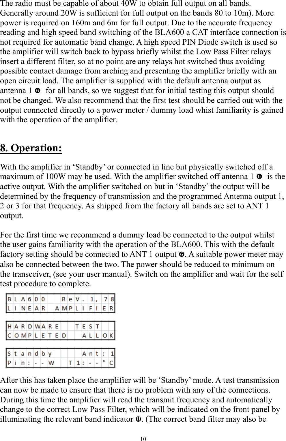 The radio must be capable of about 40W to obtain full output on all bands. Generally around 20W is sufficient for full output on the bands 80 to 10m). More power is required on 160m and 6m for full output. Due to the accurate frequency reading and high speed band switching of the BLA600 a CAT interface connection is not required for automatic band change. A high speed PIN Diode switch is used so the amplifier will switch back to bypass briefly whilst the Low Pass Filter relays insert a different filter, so at no point are any relays hot switched thus avoiding possible contact damage from arching and presenting the amplifier briefly with an open circuit load. The amplifier is supplied with the default antenna output as antenna 1   `for all bands, so we suggest that for initial testing this output should not be changed. We also recommend that the first test should be carried out with the output connected directly to a power meter / dummy load whist familiarity is gained with the operation of the amplifier.  8. Operation: With the amplifier in &lsquo;Standby&rsquo; or connected in line but physically switched off a maximum of 100W may be used. With the amplifier switched off antenna 1   `is the active output. With the amplifier switched on but in &lsquo;Standby&rsquo; the output will be determined by the frequency of transmission and the programmed Antenna output 1, 2 or 3 for that frequency. As shipped from the factory all bands are set to ANT 1 output.  For the first time we recommend a dummy load be connected to the output whilst the user gains familiarity with the operation of the BLA600. This with the default factory setting should be connected to ANT 1 output `. A suitable power meter may also be connected between the two. The power should be reduced to minimum on the transceiver, (see your user manual). Switch on the amplifier and wait for the self test procedure to complete.           After this has taken place the amplifier will be &lsquo;Standby&rsquo; mode. A test transmission can now be made to ensure that there is no problem with any of the connections. During this time the amplifier will read the transmit frequency and automatically change to the correct Low Pass Filter, which will be indicated on the front panel by illuminating the relevant band indicator e. (The correct band filter may also be 10 