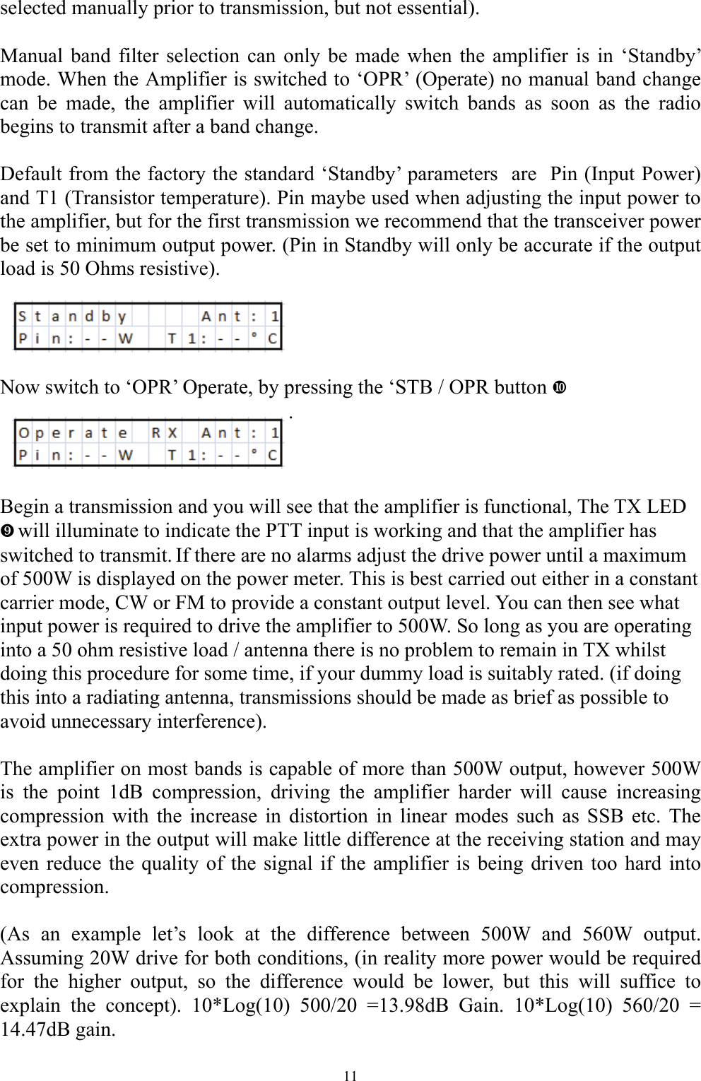 selected manually prior to transmission, but not essential).   Manual band filter selection can only be made when the amplifier is in &lsquo;Standby&rsquo; mode. When the Amplifier is switched to &lsquo;OPR&rsquo; (Operate) no manual band change can be made, the amplifier will automatically switch bands as soon as the radio begins to transmit after a band change.   Default from the factory the standard &lsquo;Standby&rsquo; parameters  are  Pin (Input Power) and T1 (Transistor temperature). Pin maybe used when adjusting the input power to the amplifier, but for the first transmission we recommend that the transceiver power be set to minimum output power. (Pin in Standby will only be accurate if the output load is 50 Ohms resistive).     Now switch to &lsquo;OPR&rsquo; Operate, by pressing the &lsquo;STB / OPR button d .    Begin a transmission and you will see that the amplifier is functional, The TX LED c will illuminate to indicate the PTT input is working and that the amplifier has switched to transmit. If there are no alarms adjust the drive power until a maximum of 500W is displayed on the power meter. This is best carried out either in a constant carrier mode, CW or FM to provide a constant output level. You can then see what input power is required to drive the amplifier to 500W. So long as you are operating into a 50 ohm resistive load / antenna there is no problem to remain in TX whilst doing this procedure for some time, if your dummy load is suitably rated. (if doing this into a radiating antenna, transmissions should be made as brief as possible to avoid unnecessary interference).   The amplifier on most bands is capable of more than 500W output, however 500W is the point 1dB compression, driving the amplifier harder will cause increasing compression with the increase in distortion in linear modes such as SSB etc. The extra power in the output will make little difference at the receiving station and may even reduce the quality of the signal if the amplifier is being driven too hard into compression.  (As an example let&rsquo;s look at the difference between 500W and 560W output. Assuming 20W drive for both conditions, (in reality more power would be required for the higher output, so the difference would be lower, but this will suffice to explain the concept). 10*Log(10) 500/20 =13.98dB Gain. 10*Log(10) 560/20 = 14.47dB gain.  11 