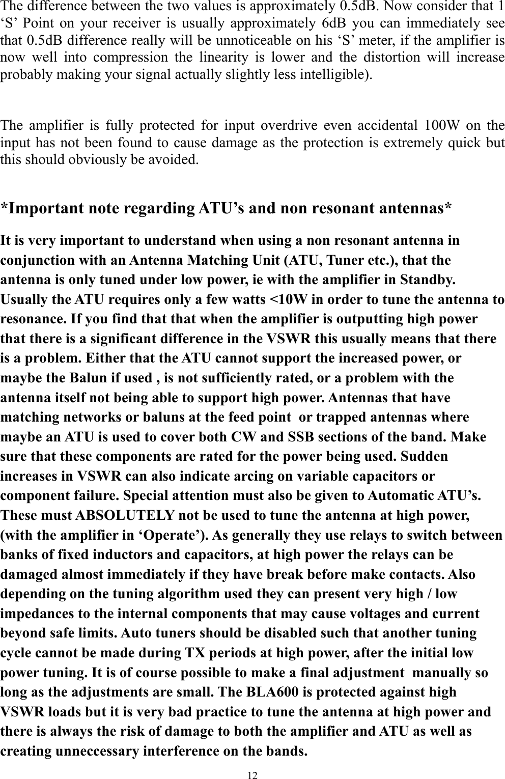 The difference between the two values is approximately 0.5dB. Now consider that 1 &lsquo;S&rsquo; Point on your receiver is usually approximately 6dB you can immediately see that 0.5dB difference really will be unnoticeable on his &lsquo;S&rsquo; meter, if the amplifier is now well into compression the linearity is lower and the distortion will increase probably making your signal actually slightly less intelligible).   The amplifier is fully protected for input overdrive even accidental 100W on the input has not been found to cause damage as the protection is extremely quick but this should obviously be avoided.  *Important note regarding ATU&rsquo;s and non resonant antennas* It is very important to understand when using a non resonant antenna in conjunction with an Antenna Matching Unit (ATU, Tuner etc.), that the antenna is only tuned under low power, ie with the amplifier in Standby. Usually the ATU requires only a few watts <10W in order to tune the antenna to resonance. If you find that that when the amplifier is outputting high power that there is a significant difference in the VSWR this usually means that there is a problem. Either that the ATU cannot support the increased power, or maybe the Balun if used , is not sufficiently rated, or a problem with the antenna itself not being able to support high power. Antennas that have  matching networks or baluns at the feed point  or trapped antennas where maybe an ATU is used to cover both CW and SSB sections of the band. Make sure that these components are rated for the power being used. Sudden increases in VSWR can also indicate arcing on variable capacitors or component failure. Special attention must also be given to Automatic ATU&rsquo;s. These must ABSOLUTELY not be used to tune the antenna at high power, (with the amplifier in &lsquo;Operate&rsquo;). As generally they use relays to switch between banks of fixed inductors and capacitors, at high power the relays can be damaged almost immediately if they have break before make contacts. Also depending on the tuning algorithm used they can present very high / low impedances to the internal components that may cause voltages and current beyond safe limits. Auto tuners should be disabled such that another tuning cycle cannot be made during TX periods at high power, after the initial low power tuning. It is of course possible to make a final adjustment  manually so long as the adjustments are small. The BLA600 is protected against high VSWR loads but it is very bad practice to tune the antenna at high power and there is always the risk of damage to both the amplifier and ATU as well as creating unneccessary interference on the bands. 12 