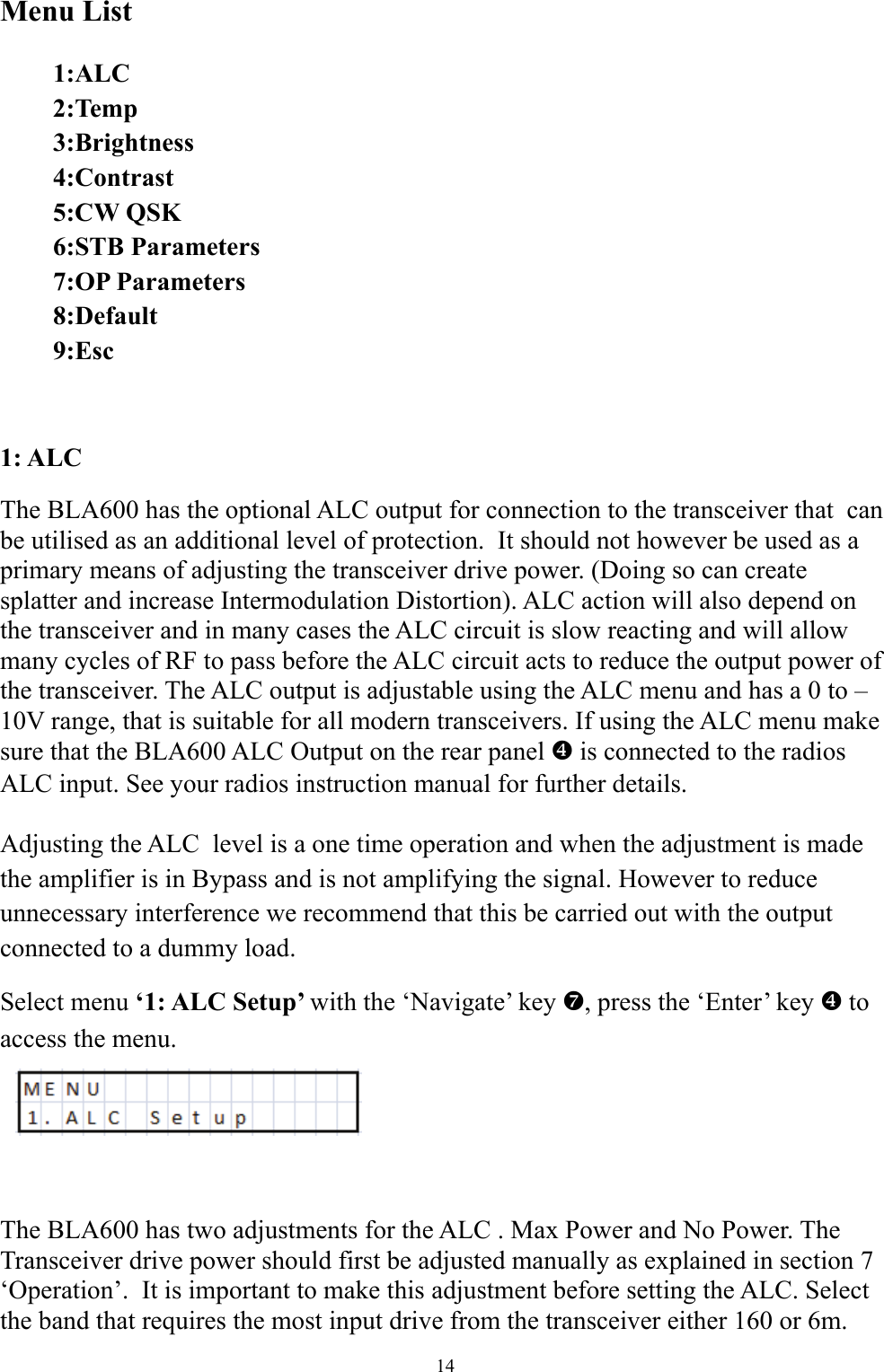 Menu List   1:ALC  2:Temp  3:Brightness  4:Contrast  5:CW QSK  6:STB Parameters  7:OP Parameters  8:Default  9:Esc  1: ALC The BLA600 has the optional ALC output for connection to the transceiver that  can be utilised as an additional level of protection.  It should not however be used as a primary means of adjusting the transceiver drive power. (Doing so can create splatter and increase Intermodulation Distortion). ALC action will also depend on the transceiver and in many cases the ALC circuit is slow reacting and will allow many cycles of RF to pass before the ALC circuit acts to reduce the output power of the transceiver. The ALC output is adjustable using the ALC menu and has a 0 to &ndash;10V range, that is suitable for all modern transceivers. If using the ALC menu make sure that the BLA600 ALC Output on the rear panel ^ is connected to the radios ALC input. See your radios instruction manual for further details.  Adjusting the ALC  level is a one time operation and when the adjustment is made the amplifier is in Bypass and is not amplifying the signal. However to reduce unnecessary interference we recommend that this be carried out with the output connected to a dummy load. Select menu &lsquo;1: ALC Setup&rsquo; with the &lsquo;Navigate&rsquo; key a, press the &lsquo;Enter&rsquo; key ^ to access the menu.     The BLA600 has two adjustments for the ALC . Max Power and No Power. The Transceiver drive power should first be adjusted manually as explained in section 7 &lsquo;Operation&rsquo;.  It is important to make this adjustment before setting the ALC. Select the band that requires the most input drive from the transceiver either 160 or 6m. 14 