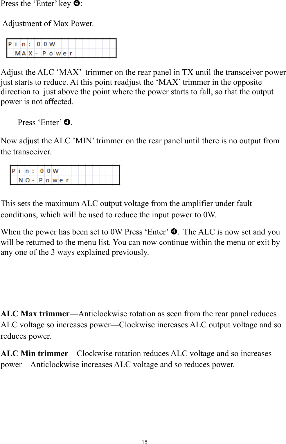 Press the &lsquo;Enter&rsquo; key ^:   Adjustment of Max Power.     Adjust the ALC &lsquo;MAX&rsquo;  trimmer on the rear panel in TX until the transceiver power just starts to reduce. At this point readjust the &lsquo;MAX&rsquo; trimmer in the opposite direction to  just above the point where the power starts to fall, so that the output power is not affected.   Press &lsquo;Enter&rsquo; .^ Now adjust the ALC &rsquo;MIN&rsquo; trimmer on the rear panel until there is no output from the transceiver.   This sets the maximum ALC output voltage from the amplifier under fault conditions, which will be used to reduce the input power to 0W.  When the power has been set to 0W Press &lsquo;Enter&rsquo;  .^The ALC is now set and you will be returned to the menu list. You can now continue within the menu or exit by any one of the 3 ways explained previously.     ALC Max trimmer&mdash;Anticlockwise rotation as seen from the rear panel reduces ALC voltage so increases power&mdash;Clockwise increases ALC output voltage and so reduces power. ALC Min trimmer&mdash;Clockwise rotation reduces ALC voltage and so increases power&mdash;Anticlockwise increases ALC voltage and so reduces power.  15 
