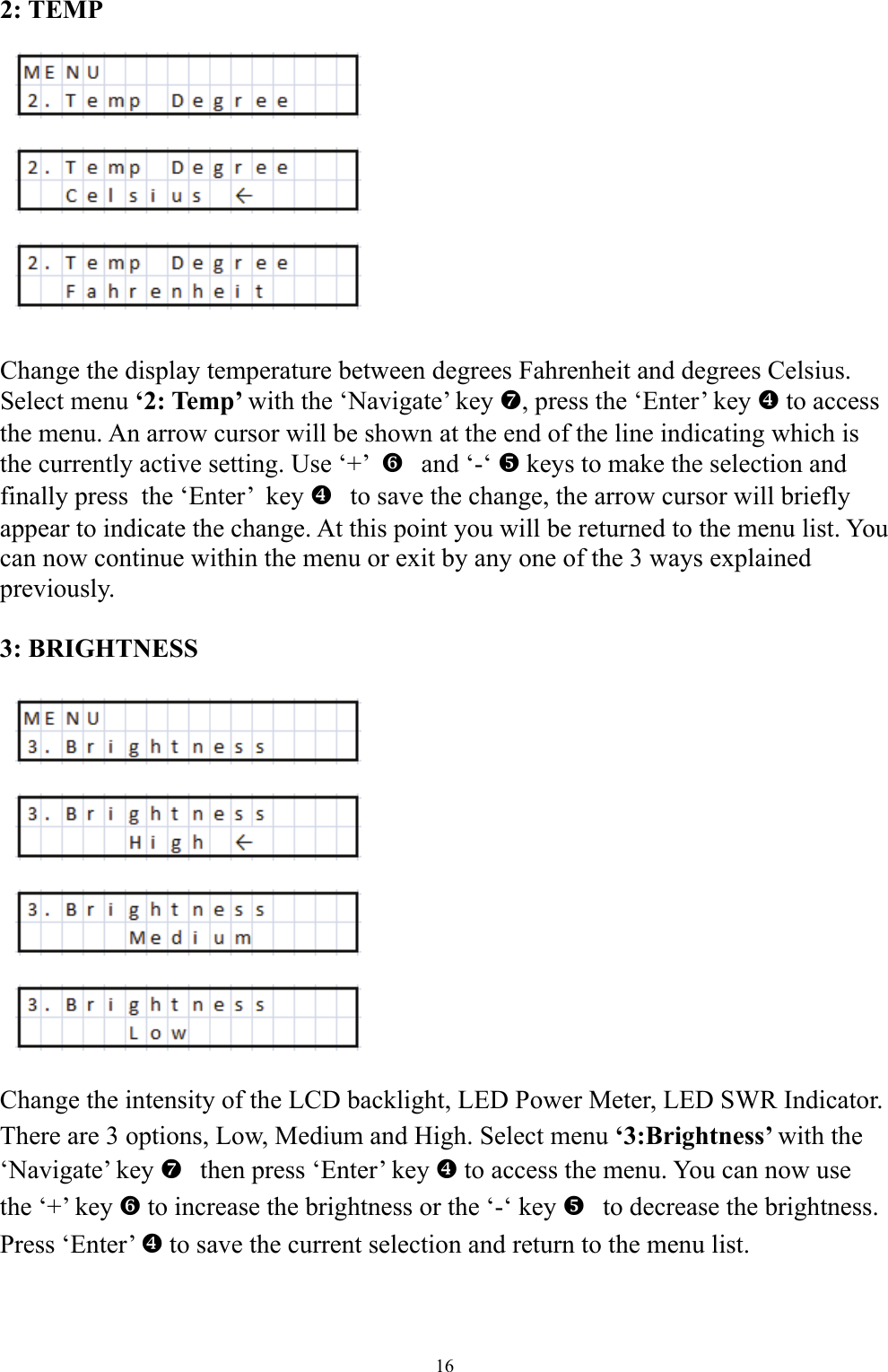 2: TEMP            Change the display temperature between degrees Fahrenheit and degrees Celsius. Select menu &lsquo;2: Temp&rsquo; with the &lsquo;Navigate&rsquo; key a, press the &lsquo;Enter&rsquo; key ^ to access the menu. An arrow cursor will be shown at the end of the line indicating which is the currently active setting. Use &lsquo;+&rsquo;    `and &lsquo;-&lsquo; _ keys to make the selection and finally press  the &lsquo;Enter&rsquo;  key   ^to save the change, the arrow cursor will briefly appear to indicate the change. At this point you will be returned to the menu list. You can now continue within the menu or exit by any one of the 3 ways explained previously.   3: BRIGHTNESS               Change the intensity of the LCD backlight, LED Power Meter, LED SWR Indicator. There are 3 options, Low, Medium and High. Select menu &lsquo;3:Brightness&rsquo; with the &lsquo;Navigate&rsquo; key   athen press &lsquo;Enter&rsquo; key ^ to access the menu. You can now use the &lsquo;+&rsquo; key ` to increase the brightness or the &lsquo;-&lsquo; key   _to decrease the brightness. Press &lsquo;Enter&rsquo; ^ to save the current selection and return to the menu list. 16 