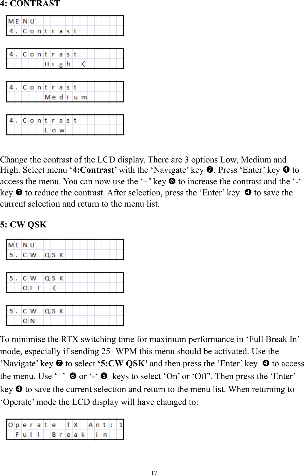4: CONTRAST               Change the contrast of the LCD display. There are 3 options Low, Medium and High. Select menu &lsquo;4:Contrast&rsquo; with the &lsquo;Navigate&rsquo; key a. Press &lsquo;Enter&rsquo; key ^ to access the menu. You can now use the &lsquo;+&rsquo; key ` to increase the contrast and the &lsquo;-&lsquo; key _ to reduce the contrast. After selection, press the &lsquo;Enter&rsquo; key  ^ to save the current selection and return to the menu list.   5: CW QSK           To minimise the RTX switching time for maximum performance in &lsquo;Full Break In&rsquo; mode, especially if sending 25+WPM this menu should be activated. Use the &lsquo;Navigate&rsquo; key a to select &lsquo;5:CW QSK&rsquo; and then press the &lsquo;Enter&rsquo; key  ^ to access the menu. Use &lsquo;+&rsquo;  ` or &lsquo;-&lsquo; _  keys to select &lsquo;On&rsquo; or &lsquo;Off&rsquo;. Then press the &lsquo;Enter&rsquo; key ^ to save the current selection and return to the menu list. When returning to &lsquo;Operate&rsquo; mode the LCD display will have changed to: 17 