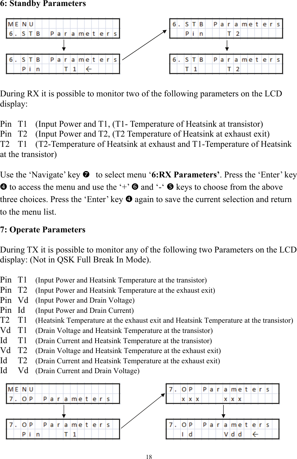 6: Standby Parameters         During RX it is possible to monitor two of the following parameters on the LCD display:  Pin  T1  (Input Power and T1, (T1- Temperature of Heatsink at transistor) Pin  T2  (Input Power and T2, (T2 Temperature of Heatsink at exhaust exit) T2  T1   (T2-Temperature of Heatsink at exhaust and T1-Temperature of Heatsink at the transistor)  Use the &lsquo;Navigate&rsquo; key   ato select menu &lsquo;6:RX Parameters&rsquo;. Press the &lsquo;Enter&rsquo; key ^ to access the menu and use the &lsquo;+&rsquo; ` and &lsquo;-&lsquo; _ keys to choose from the above three choices. Press the &lsquo;Enter&rsquo; key ^ again to save the current selection and return to the menu list. 7: Operate Parameters  During TX it is possible to monitor any of the following two Parameters on the LCD display: (Not in QSK Full Break In Mode).  Pin T1  (Input Power and Heatsink Temperature at the transistor) Pin T2  (Input Power and Heatsink Temperature at the exhaust exit)  Pin Vd (Input Power and Drain Voltage) Pin Id  (Input Power and Drain Current)  T2 T1 (Heatsink Temperature at the exhaust exit and Heatsink Temperature at the transistor) Vd T1 (Drain Voltage and Heatsink Temperature at the transistor) Id T1 (Drain Current and Heatsink Temperature at the transistor) Vd T2 (Drain Voltage and Heatsink Temperature at the exhaust exit) Id T2 (Drain Current and Heatsink Temperature at the exhaust exit) Id Vd (Drain Current and Drain Voltage)    18 