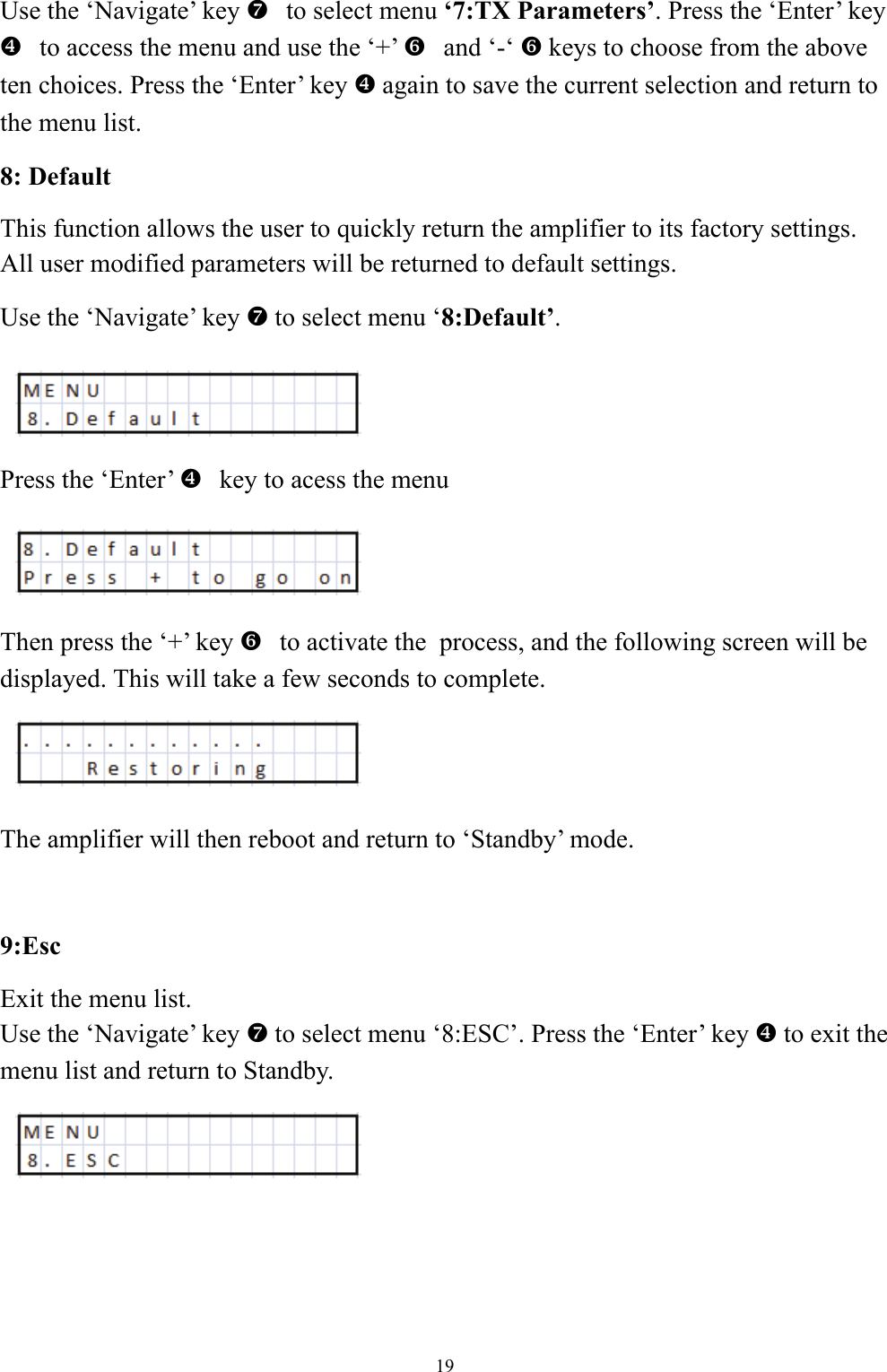 Use the &lsquo;Navigate&rsquo; key   ato select menu &lsquo;7:TX Parameters&rsquo;. Press the &lsquo;Enter&rsquo; key     ^to access the menu and use the &lsquo;+&rsquo;   `and &lsquo;-&lsquo; ` keys to choose from the above ten choices. Press the &lsquo;Enter&rsquo; key ^ again to save the current selection and return to the menu list. 8: Default This function allows the user to quickly return the amplifier to its factory settings.  All user modified parameters will be returned to default settings. Use the &lsquo;Navigate&rsquo; key a to select menu &lsquo;8:Default&rsquo;.    Press the &lsquo;Enter&rsquo;   ^key to acess the menu     Then press the &lsquo;+&rsquo; key   `to activate the  process, and the following screen will be displayed. This will take a few seconds to complete.   The amplifier will then reboot and return to &lsquo;Standby&rsquo; mode.  9:Esc Exit the menu list. Use the &lsquo;Navigate&rsquo; key a to select menu &lsquo;8:ESC&rsquo;. Press the &lsquo;Enter&rsquo; key ^ to exit the menu list and return to Standby.    19 