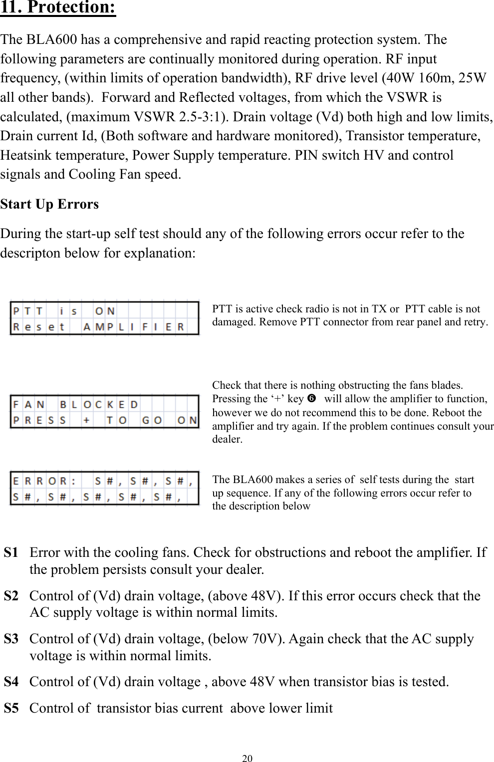 The BLA600 makes a series of  self tests during the  start up sequence. If any of the following errors occur refer to the description below 11. Protection: The BLA600 has a comprehensive and rapid reacting protection system. The following parameters are continually monitored during operation. RF input frequency, (within limits of operation bandwidth), RF drive level (40W 160m, 25W all other bands).  Forward and Reflected voltages, from which the VSWR is calculated, (maximum VSWR 2.5-3:1). Drain voltage (Vd) both high and low limits, Drain current Id, (Both software and hardware monitored), Transistor temperature, Heatsink temperature, Power Supply temperature. PIN switch HV and control signals and Cooling Fan speed. Start Up Errors During the start-up self test should any of the following errors occur refer to the descripton below for explanation:         S1  Error with the cooling fans. Check for obstructions and reboot the amplifier. If   the problem persists consult your dealer.   S2  Control of (Vd) drain voltage, (above 48V). If this error occurs check that the    AC supply voltage is within normal limits.   S3  Control of (Vd) drain voltage, (below 70V). Again check that the AC supply   voltage is within normal limits.   S4  Control of (Vd) drain voltage , above 48V when transistor bias is tested.    S5  Control of  transistor bias current  above lower limit PTT is active check radio is not in TX or  PTT cable is not damaged. Remove PTT connector from rear panel and retry. Check that there is nothing obstructing the fans blades. Pressing the &lsquo;+&rsquo; key   `will allow the amplifier to function, however we do not recommend this to be done. Reboot the amplifier and try again. If the problem continues consult your dealer. 20 