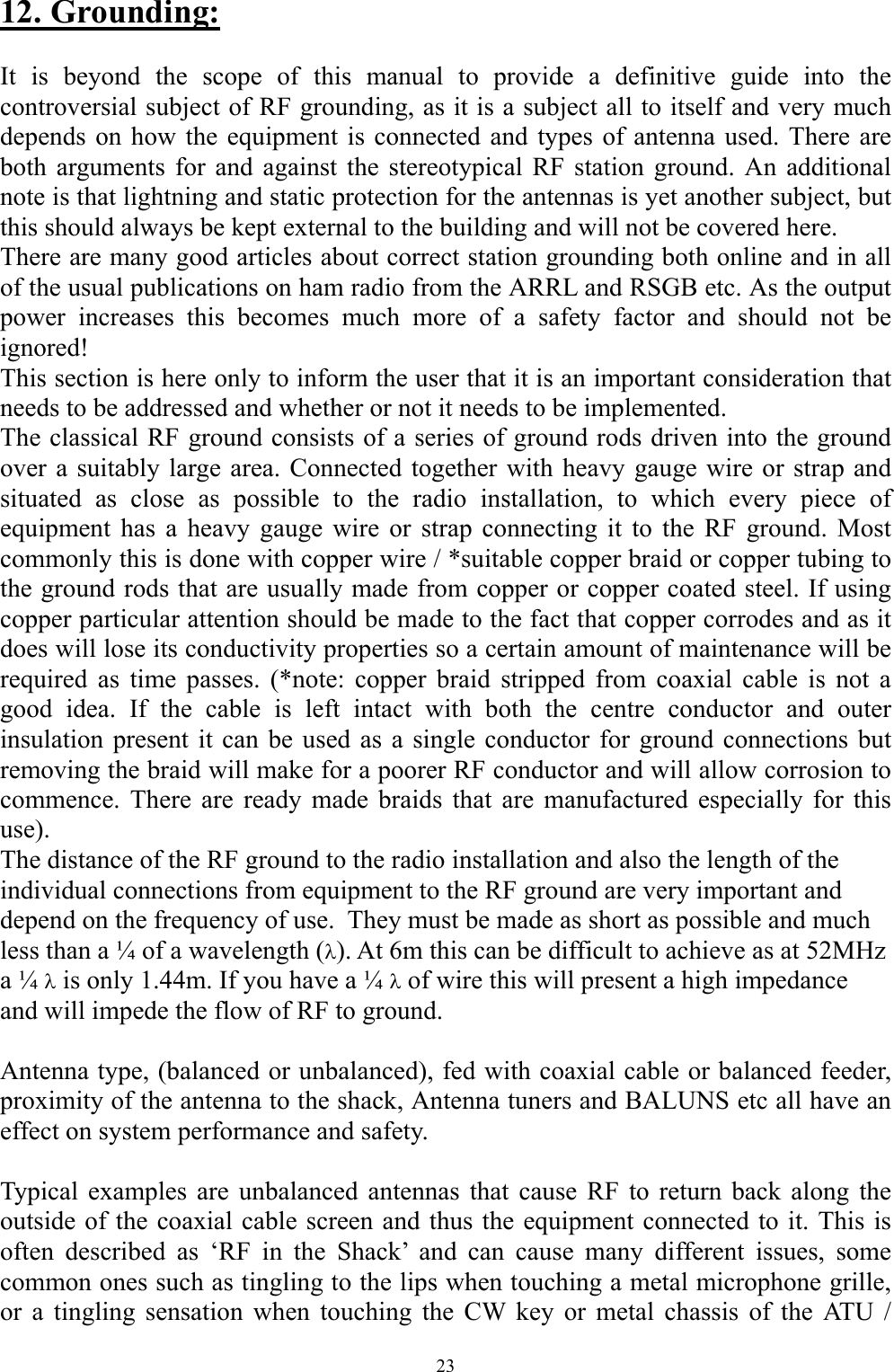 12. Grounding:  It is beyond the scope of this manual to provide a definitive guide into the controversial subject of RF grounding, as it is a subject all to itself and very much depends on how the equipment is connected and types of antenna used. There are both arguments for and against the stereotypical RF station ground. An additional note is that lightning and static protection for the antennas is yet another subject, but this should always be kept external to the building and will not be covered here.  There are many good articles about correct station grounding both online and in all of the usual publications on ham radio from the ARRL and RSGB etc. As the output power increases this becomes much more of a safety factor and should not be ignored! This section is here only to inform the user that it is an important consideration that needs to be addressed and whether or not it needs to be implemented. The classical RF ground consists of a series of ground rods driven into the ground over a suitably large area. Connected together with heavy gauge wire or strap and situated as close as possible to the radio installation, to which every piece of equipment has a heavy gauge wire or strap connecting it to the RF ground. Most commonly this is done with copper wire / *suitable copper braid or copper tubing to the ground rods that are usually made from copper or copper coated steel. If using copper particular attention should be made to the fact that copper corrodes and as it does will lose its conductivity properties so a certain amount of maintenance will be required as time passes. (*note: copper braid stripped from coaxial cable is not a good idea. If the cable is left intact with both the centre conductor and outer insulation present it can be used as a single conductor for ground connections but removing the braid will make for a poorer RF conductor and will allow corrosion to commence. There are ready made braids that are manufactured especially for this use).  The distance of the RF ground to the radio installation and also the length of the individual connections from equipment to the RF ground are very important and depend on the frequency of use.  They must be made as short as possible and much less than a &frac14; of a wavelength (). At 6m this can be difficult to achieve as at 52MHz a &frac14;  is only 1.44m. If you have a &frac14;  of wire this will present a high impedance and will impede the flow of RF to ground.   Antenna type, (balanced or unbalanced), fed with coaxial cable or balanced feeder, proximity of the antenna to the shack, Antenna tuners and BALUNS etc all have an effect on system performance and safety.   Typical examples are unbalanced antennas that cause RF to return back along the outside of the coaxial cable screen and thus the equipment connected to it. This is often described as &lsquo;RF in the Shack&rsquo; and can cause many different issues, some common ones such as tingling to the lips when touching a metal microphone grille, or a tingling sensation when touching the CW key or metal chassis of the ATU / 23 