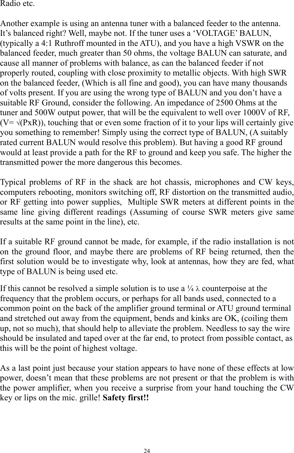 Radio etc.   Another example is using an antenna tuner with a balanced feeder to the antenna. It&rsquo;s balanced right? Well, maybe not. If the tuner uses a &lsquo;VOLTAGE&rsquo; BALUN, (typically a 4:1 Ruthroff mounted in the ATU), and you have a high VSWR on the balanced feeder, much greater than 50 ohms, the voltage BALUN can saturate, and cause all manner of problems with balance, as can the balanced feeder if not properly routed, coupling with close proximity to metallic objects. With high SWR on the balanced feeder, (Which is all fine and good), you can have many thousands of volts present. If you are using the wrong type of BALUN and you don&rsquo;t have a suitable RF Ground, consider the following. An impedance of 2500 Ohms at the tuner and 500W output power, that will be the equivalent to well over 1000V of RF, (V= (PxR)), touching that or even some fraction of it to your lips will certainly give you something to remember! Simply using the correct type of BALUN, (A suitably rated current BALUN would resolve this problem). But having a good RF ground would at least provide a path for the RF to ground and keep you safe. The higher the transmitted power the more dangerous this becomes.  Typical problems of RF in the shack are hot chassis, microphones and CW keys, computers rebooting, monitors switching off, RF distortion on the transmitted audio, or RF getting into power supplies,  Multiple SWR meters at different points in the same line giving different readings (Assuming of course SWR meters give same results at the same point in the line), etc.  If a suitable RF ground cannot be made, for example, if the radio installation is not on the ground floor, and maybe there are problems of RF being returned, then the first solution would be to investigate why, look at antennas, how they are fed, what type of BALUN is being used etc.  If this cannot be resolved a simple solution is to use a &frac14;  counterpoise at the frequency that the problem occurs, or perhaps for all bands used, connected to a common point on the back of the amplifier ground terminal or ATU ground terminal and stretched out away from the equipment, bends and kinks are OK, (coiling them up, not so much), that should help to alleviate the problem. Needless to say the wire should be insulated and taped over at the far end, to protect from possible contact, as this will be the point of highest voltage.  As a last point just because your station appears to have none of these effects at low power, doesn&rsquo;t mean that these problems are not present or that the problem is with the power amplifier, when you receive a surprise from your hand touching the CW key or lips on the mic. grille! Safety first!!    24 